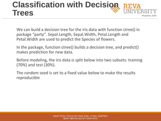 Classification with Decision
Trees
We can build a decision tree for the iris data with function ctree() in
package “party”. Sepal.Length, Sepal.Width, Petal.Length and
Petal.Width are used to predict the Species of flowers.
In the package, function ctree() builds a decision tree, and predict()
makes prediction for new data.
Before modeling, the iris data is split below into two subsets: training
(70%) and test (30%).
The random seed is set to a fixed value below to make the results
reproducible
HAVE TOTAL FOCUS ON YOUR GOAL, IT WILL DESTROY
MANY OBSTACLES OF YOUR PATH.
 