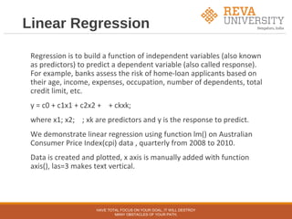 Linear Regression
Regression is to build a function of independent variables (also known
as predictors) to predict a dependent variable (also called response).
For example, banks assess the risk of home-loan applicants based on
their age, income, expenses, occupation, number of dependents, total
credit limit, etc.
y = c0 + c1x1 + c2x2 + + ckxk;
where x1; x2; ; xk are predictors and y is the response to predict.
We demonstrate linear regression using function lm() on Australian
Consumer Price Index(cpi) data , quarterly from 2008 to 2010.
Data is created and plotted, x axis is manually added with function
axis(), las=3 makes text vertical.
HAVE TOTAL FOCUS ON YOUR GOAL, IT WILL DESTROY
MANY OBSTACLES OF YOUR PATH.
 