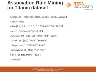 Association Rule Mining
on Titanic dataset
Attributes - Passenger class, Gender, Child, Survived
> str(Titanic)
table [1:4, 1:2, 1:2, 1:2] 0 0 35 0 0 0 17 0 118 154 ...
- attr(*, "dimnames")=List of 4
..$ Class : chr [1:4] "1st" "2nd" "3rd" "Crew"
..$ Sex : chr [1:2] "Male" "Female"
..$ Age : chr [1:2] "Child" "Adult"
..$ Survived: chr [1:2] "No" "Yes"
> df <- as.data.frame(Titanic)
> head(df)
HAVE TOTAL FOCUS ON YOUR GOAL, IT WILL DESTROY
MANY OBSTACLES OF YOUR PATH.
 