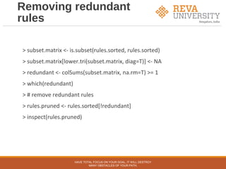Removing redundant
rules
> subset.matrix <- is.subset(rules.sorted, rules.sorted)
> subset.matrix[lower.tri(subset.matrix, diag=T)] <- NA
> redundant <- colSums(subset.matrix, na.rm=T) >= 1
> which(redundant)
> # remove redundant rules
> rules.pruned <- rules.sorted[!redundant]
> inspect(rules.pruned)
HAVE TOTAL FOCUS ON YOUR GOAL, IT WILL DESTROY
MANY OBSTACLES OF YOUR PATH.
 
