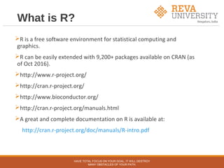 What is R?
R is a free software environment for statistical computing and
graphics.
R can be easily extended with 9,200+ packages available on CRAN (as
of Oct 2016).
http://www.r-project.org/
http://cran.r-project.org/
http://www.bioconductor.org/
http://cran.r-project.org/manuals.html
A great and complete documentation on R is available at:
http://cran.r-project.org/doc/manuals/R-intro.pdf
HAVE TOTAL FOCUS ON YOUR GOAL, IT WILL DESTROY
MANY OBSTACLES OF YOUR PATH.
 