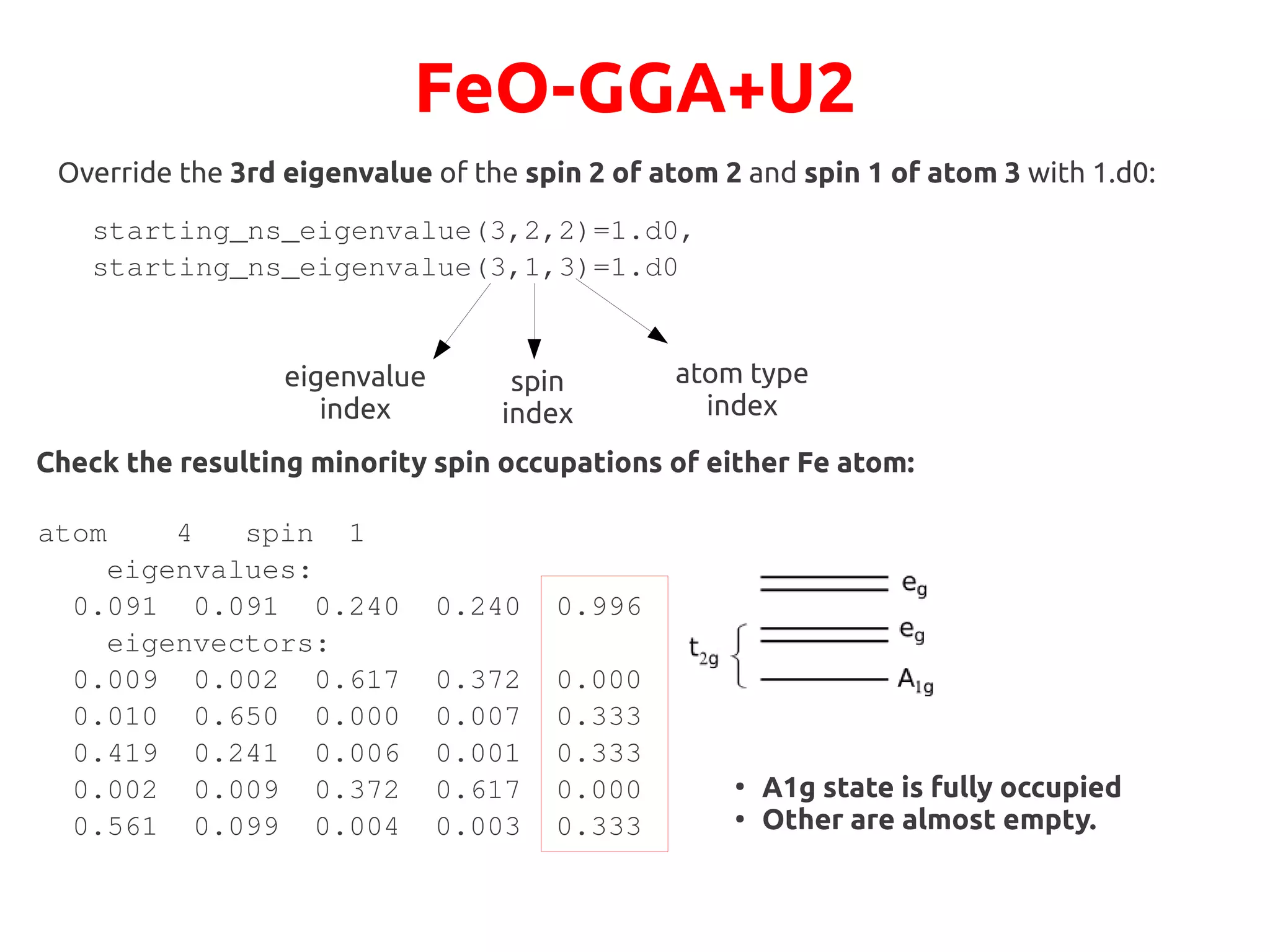 FeO-GGA+U2
starting_ns_eigenvalue(3,2,2)=1.d0,
starting_ns_eigenvalue(3,1,3)=1.d0
Override the 3rd eigenvalue of the spin 2 of atom 2 and spin 1 of atom 3 with 1.d0:
eigenvalue
index
spin
index
atom type
index
Check the resulting minority spin occupations of either Fe atom:
atom 4 spin 1
eigenvalues:
0.091 0.091 0.240 0.240 0.996
eigenvectors:
0.009 0.002 0.617 0.372 0.000
0.010 0.650 0.000 0.007 0.333
0.419 0.241 0.006 0.001 0.333
0.002 0.009 0.372 0.617 0.000
0.561 0.099 0.004 0.003 0.333
●
A1g state is fully occupied
●
Other are almost empty.
 