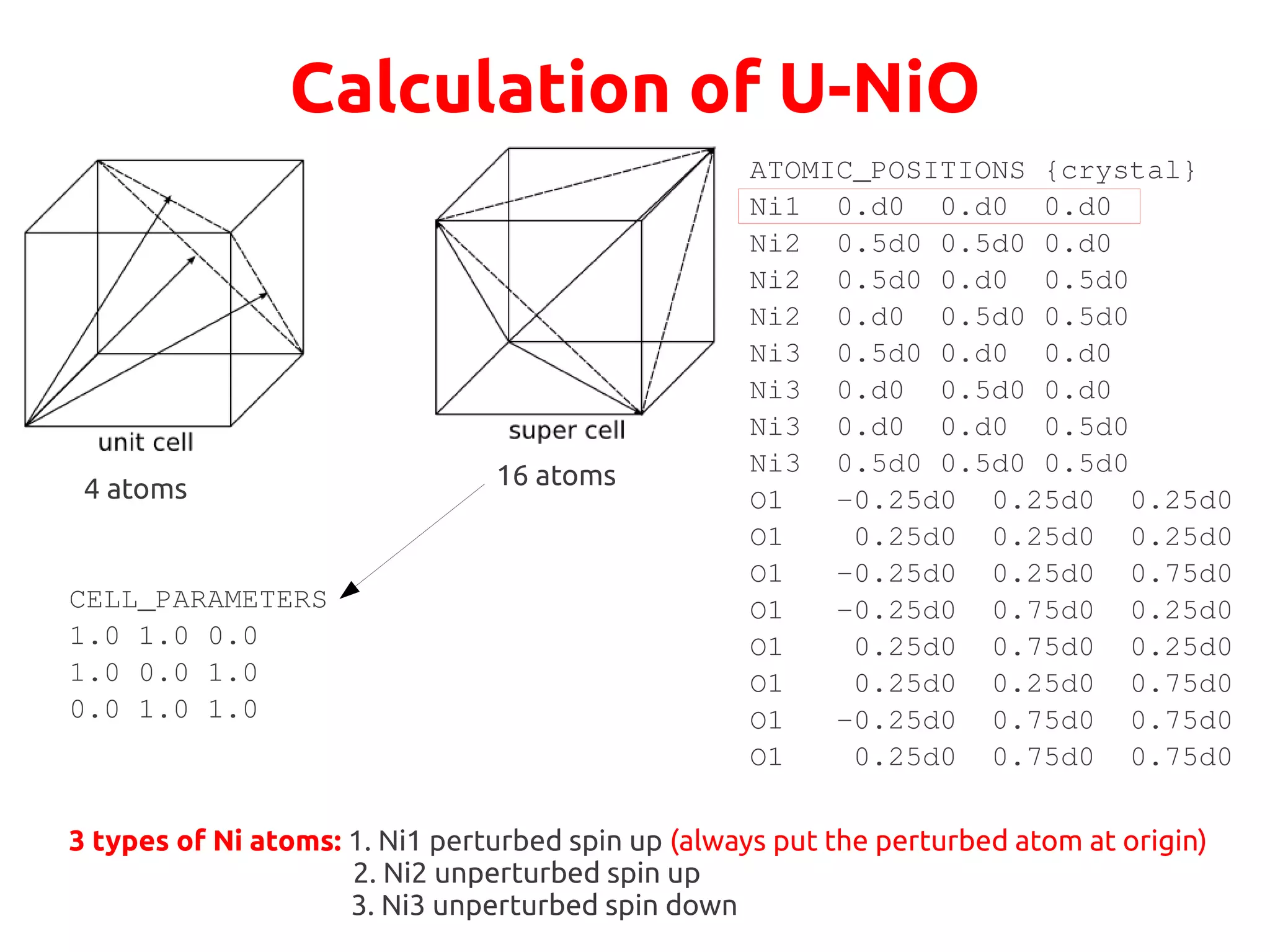 Calculation of U-NiO
4 atoms 16 atoms
CELL_PARAMETERS
1.0 1.0 0.0
1.0 0.0 1.0
0.0 1.0 1.0
ATOMIC_POSITIONS {crystal}
Ni1 0.d0 0.d0 0.d0
Ni2 0.5d0 0.5d0 0.d0
Ni2 0.5d0 0.d0 0.5d0
Ni2 0.d0 0.5d0 0.5d0
Ni3 0.5d0 0.d0 0.d0
Ni3 0.d0 0.5d0 0.d0
Ni3 0.d0 0.d0 0.5d0
Ni3 0.5d0 0.5d0 0.5d0
O1 -0.25d0 0.25d0 0.25d0
O1 0.25d0 0.25d0 0.25d0
O1 -0.25d0 0.25d0 0.75d0
O1 -0.25d0 0.75d0 0.25d0
O1 0.25d0 0.75d0 0.25d0
O1 0.25d0 0.25d0 0.75d0
O1 -0.25d0 0.75d0 0.75d0
O1 0.25d0 0.75d0 0.75d0
3 types of Ni atoms: 1. Ni1 perturbed spin up (always put the perturbed atom at origin)
2. Ni2 unperturbed spin up
3. Ni3 unperturbed spin down
 