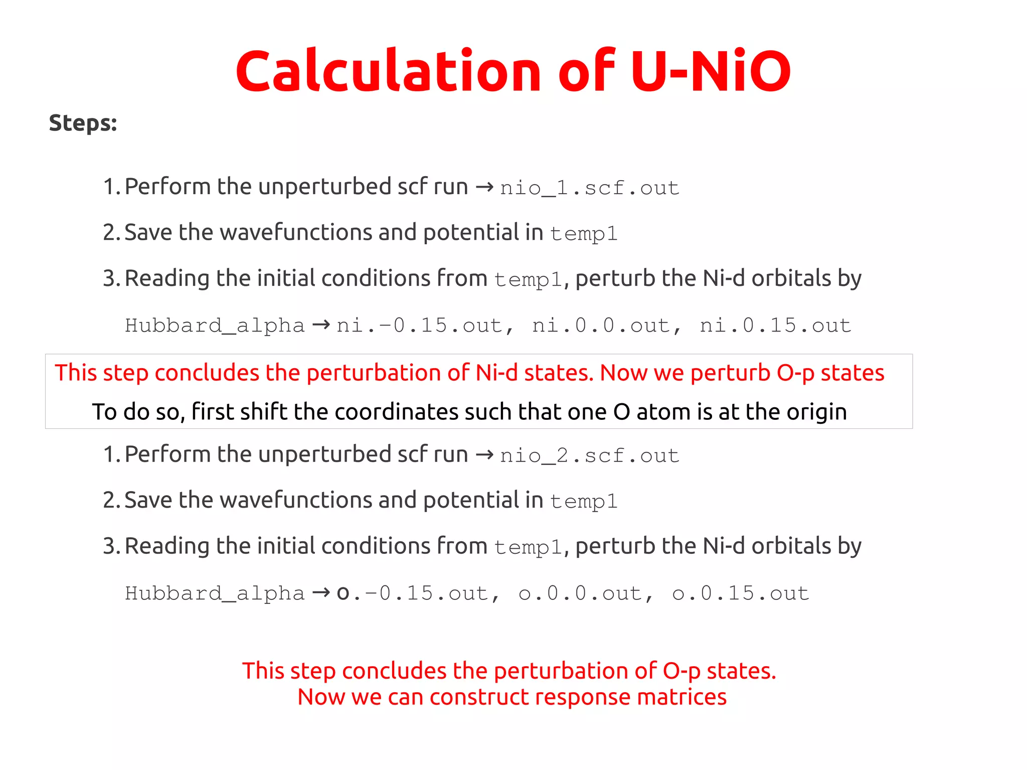 Calculation of U-NiO
Steps:
1.Perform the unperturbed scf run → nio_1.scf.out
2.Save the wavefunctions and potential in temp1
3.Reading the initial conditions from temp1, perturb the Ni-d orbitals by
Hubbard_alpha → ni.-0.15.out, ni.0.0.out, ni.0.15.out
This step concludes the perturbation of Ni-d states. Now we perturb O-p states
To do so, first shift the coordinates such that one O atom is at the origin
1.Perform the unperturbed scf run → nio_2.scf.out
2.Save the wavefunctions and potential in temp1
3.Reading the initial conditions from temp1, perturb the Ni-d orbitals by
Hubbard_alpha o→ .-0.15.out, o.0.0.out, o.0.15.out
This step concludes the perturbation of O-p states.
Now we can construct response matrices
 