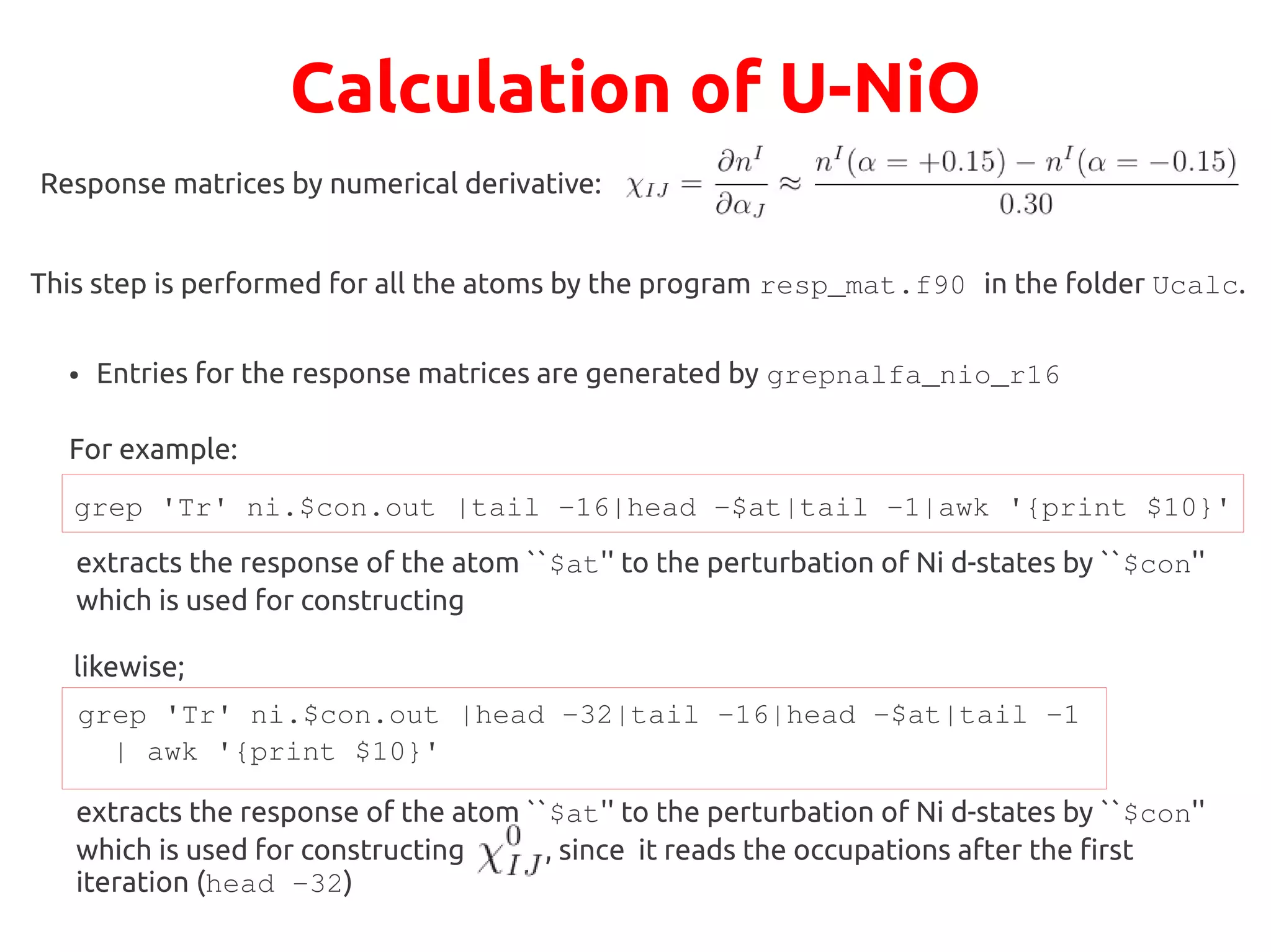 Calculation of U-NiO
Response matrices by numerical derivative:
This step is performed for all the atoms by the program resp_mat.f90 in the folder Ucalc.
● Entries for the response matrices are generated by grepnalfa_nio_r16
For example:
grep 'Tr' ni.$con.out |tail -16|head -$at|tail -1|awk '{print $10}'
extracts the response of the atom ``$at'' to the perturbation of Ni d-states by ``$con''
which is used for constructing
likewise;
grep 'Tr' ni.$con.out |head -32|tail -16|head -$at|tail -1
| awk '{print $10}'
extracts the response of the atom ``$at'' to the perturbation of Ni d-states by ``$con''
which is used for constructing , since it reads the occupations after the first
iteration (head -32)
 