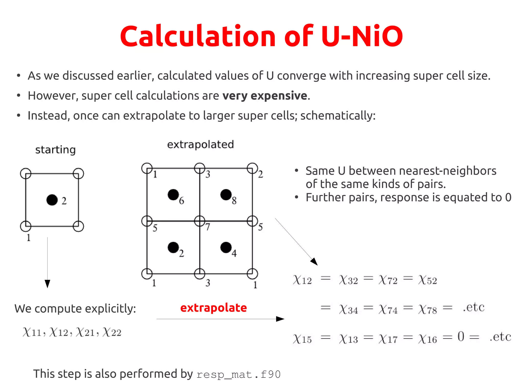 Calculation of U-NiO
●
As we discussed earlier, calculated values of U converge with increasing super cell size.
●
However, super cell calculations are very expensive.
●
Instead, once can extrapolate to larger super cells; schematically:
We compute explicitly: extrapolate
●
Same U between nearest-neighbors
of the same kinds of pairs.
●
Further pairs, response is equated to 0
This step is also performed by resp_mat.f90
 