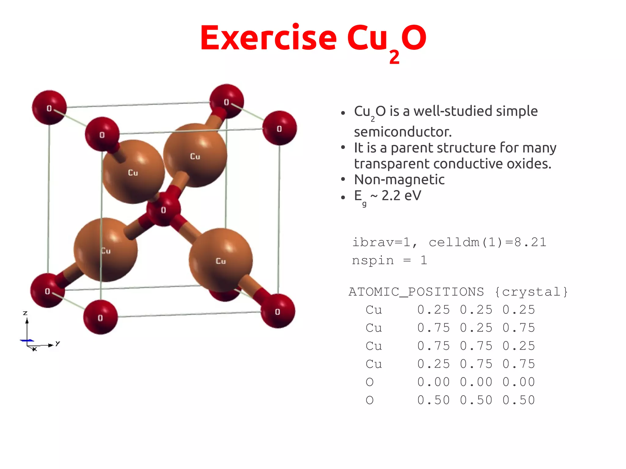 Exercise Cu2
O
● Cu2
O is a well-studied simple
semiconductor.
●
It is a parent structure for many
transparent conductive oxides.
●
Non-magnetic
● Eg
~ 2.2 eV
ATOMIC_POSITIONS {crystal}
Cu 0.25 0.25 0.25
Cu 0.75 0.25 0.75
Cu 0.75 0.75 0.25
Cu 0.25 0.75 0.75
O 0.00 0.00 0.00
O 0.50 0.50 0.50
ibrav=1, celldm(1)=8.21
nspin = 1
 
