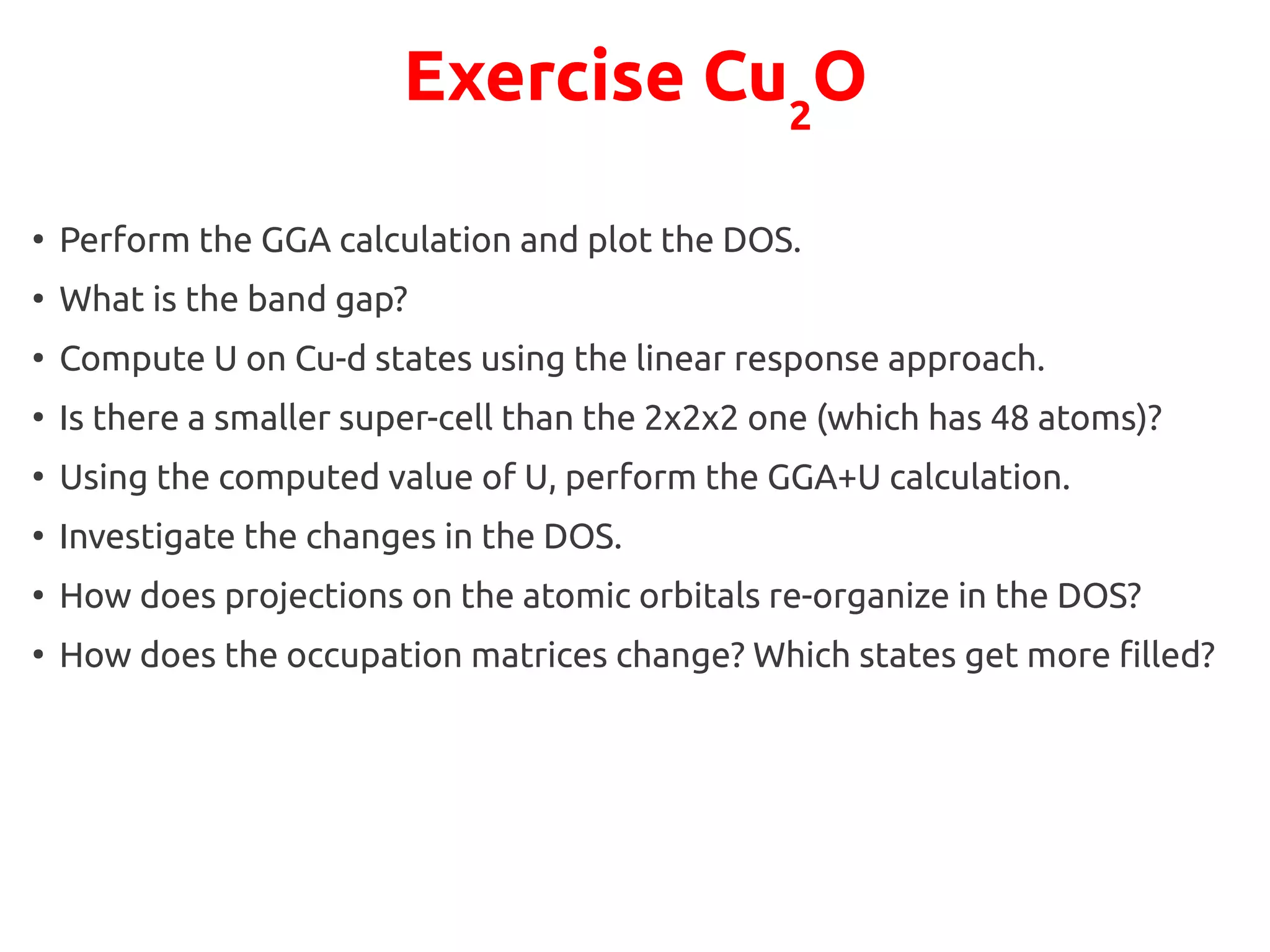 Exercise Cu2
O
●
Perform the GGA calculation and plot the DOS.
●
What is the band gap?
●
Compute U on Cu-d states using the linear response approach.
●
Is there a smaller super-cell than the 2x2x2 one (which has 48 atoms)?
●
Using the computed value of U, perform the GGA+U calculation.
●
Investigate the changes in the DOS.
●
How does projections on the atomic orbitals re-organize in the DOS?
●
How does the occupation matrices change? Which states get more filled?
 