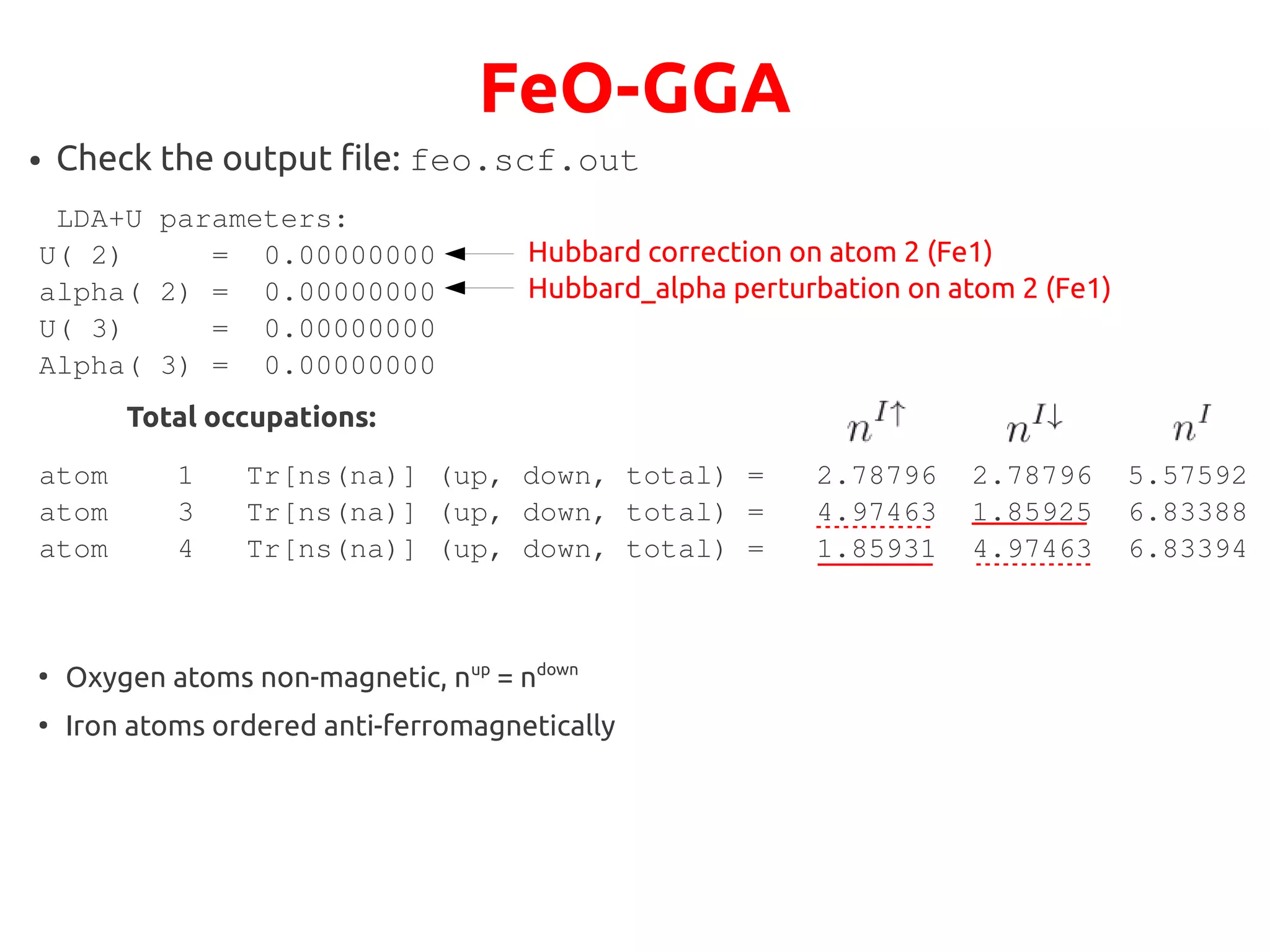 FeO-GGA
● Check the output file: feo.scf.out
LDA+U parameters:
U( 2) = 0.00000000
alpha( 2) = 0.00000000
U( 3) = 0.00000000
Alpha( 3) = 0.00000000
atom 1 Tr[ns(na)] (up, down, total) = 2.78796 2.78796 5.57592
atom 3 Tr[ns(na)] (up, down, total) = 4.97463 1.85925 6.83388
atom 4 Tr[ns(na)] (up, down, total) = 1.85931 4.97463 6.83394
Hubbard correction on atom 2 (Fe1)
Hubbard_alpha perturbation on atom 2 (Fe1)
Total occupations:
●
Oxygen atoms non-magnetic, nup
= ndown
●
Iron atoms ordered anti-ferromagnetically
 