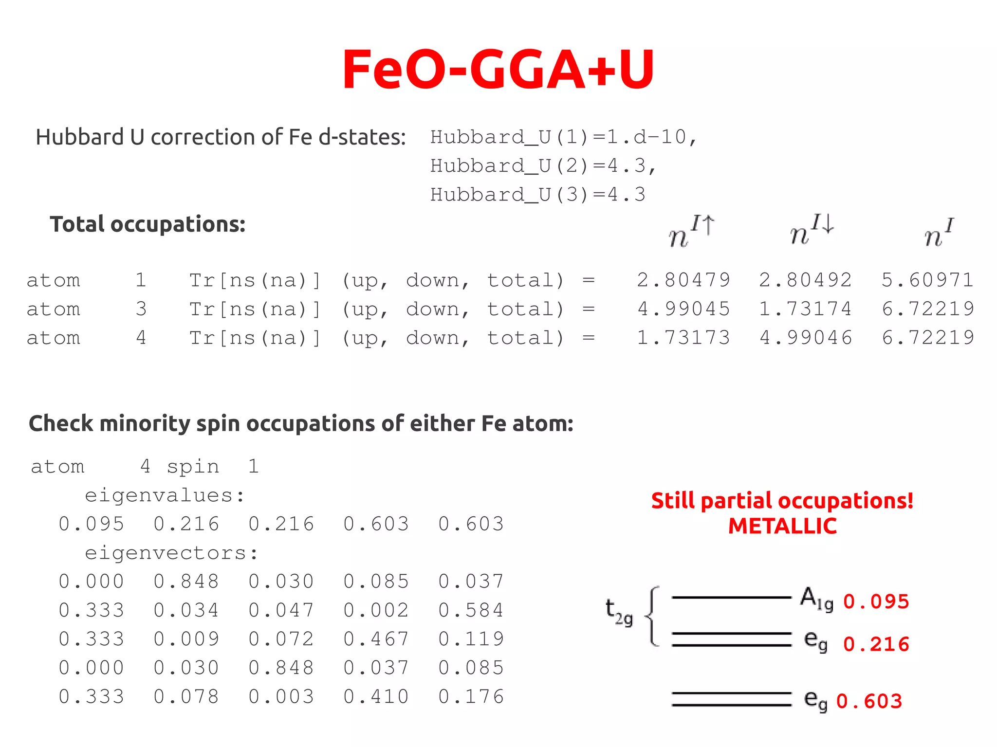 FeO-GGA+U
Hubbard_U(1)=1.d-10,
Hubbard_U(2)=4.3,
Hubbard_U(3)=4.3
Hubbard U correction of Fe d-states:
Total occupations:
atom 1 Tr[ns(na)] (up, down, total) = 2.80479 2.80492 5.60971
atom 3 Tr[ns(na)] (up, down, total) = 4.99045 1.73174 6.72219
atom 4 Tr[ns(na)] (up, down, total) = 1.73173 4.99046 6.72219
Check minority spin occupations of either Fe atom:
atom 4 spin 1
eigenvalues:
0.095 0.216 0.216 0.603 0.603
eigenvectors:
0.000 0.848 0.030 0.085 0.037
0.333 0.034 0.047 0.002 0.584
0.333 0.009 0.072 0.467 0.119
0.000 0.030 0.848 0.037 0.085
0.333 0.078 0.003 0.410 0.176
0.095
0.216
0.603
Still partial occupations!
METALLIC
 