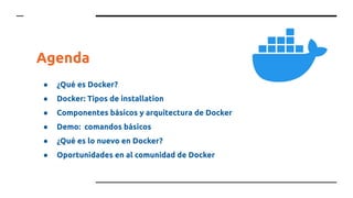 Agenda
● ¿Qué es Docker?
● Docker: Tipos de installation
● Componentes básicos y arquitectura de Docker
● Demo: comandos básicos
● ¿Qué es lo nuevo en Docker?
● Oportunidades en al comunidad de Docker
 