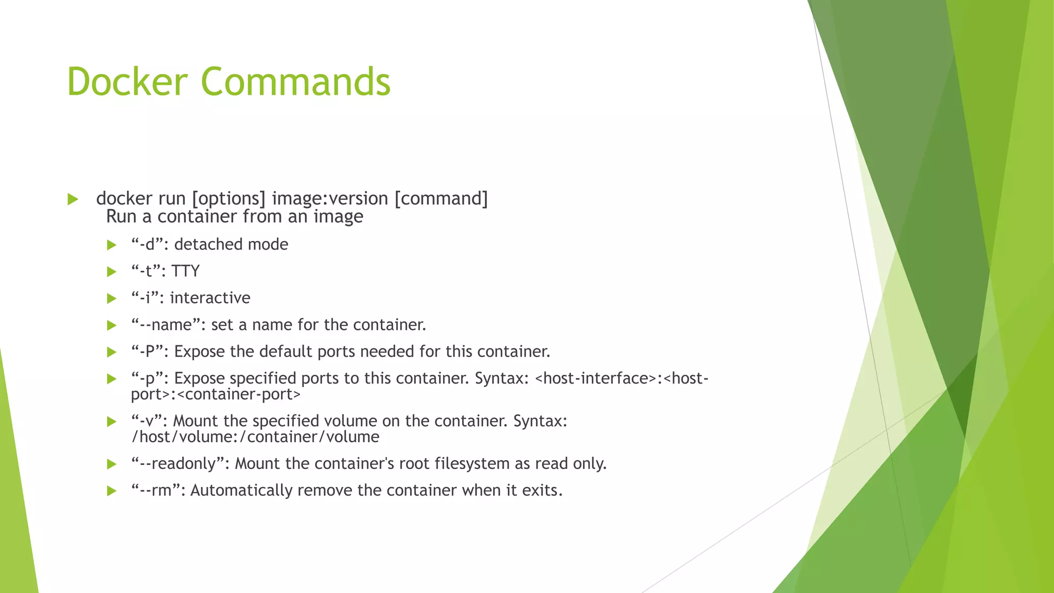 Docker Commands
 docker run [options] image:version [command]
Run a container from an image
 “-d”: detached mode
 “-t”: TTY
 “-i”: interactive
 “--name”: set a name for the container.
 “-P”: Expose the default ports needed for this container.
 “-p”: Expose specified ports to this container. Syntax: <host-interface>:<host-
port>:<container-port>
 “-v”: Mount the specified volume on the container. Syntax:
/host/volume:/container/volume
 “--readonly”: Mount the container's root filesystem as read only.
 “--rm”: Automatically remove the container when it exits.
 