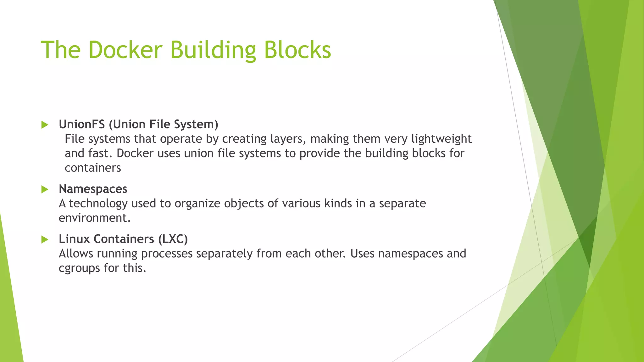The Docker Building Blocks
 UnionFS (Union File System)
File systems that operate by creating layers, making them very lightweight
and fast. Docker uses union file systems to provide the building blocks for
containers
 Namespaces
A technology used to organize objects of various kinds in a separate
environment.
 Linux Containers (LXC)
Allows running processes separately from each other. Uses namespaces and
cgroups for this.
 