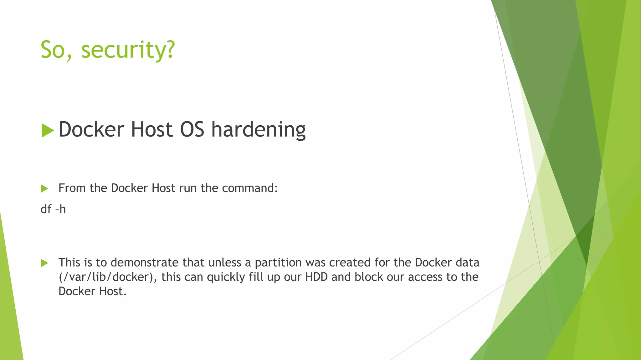 So, security?
 Docker Host OS hardening
 From the Docker Host run the command:
df –h
 This is to demonstrate that unless a partition was created for the Docker data
(/var/lib/docker), this can quickly fill up our HDD and block our access to the
Docker Host.
 