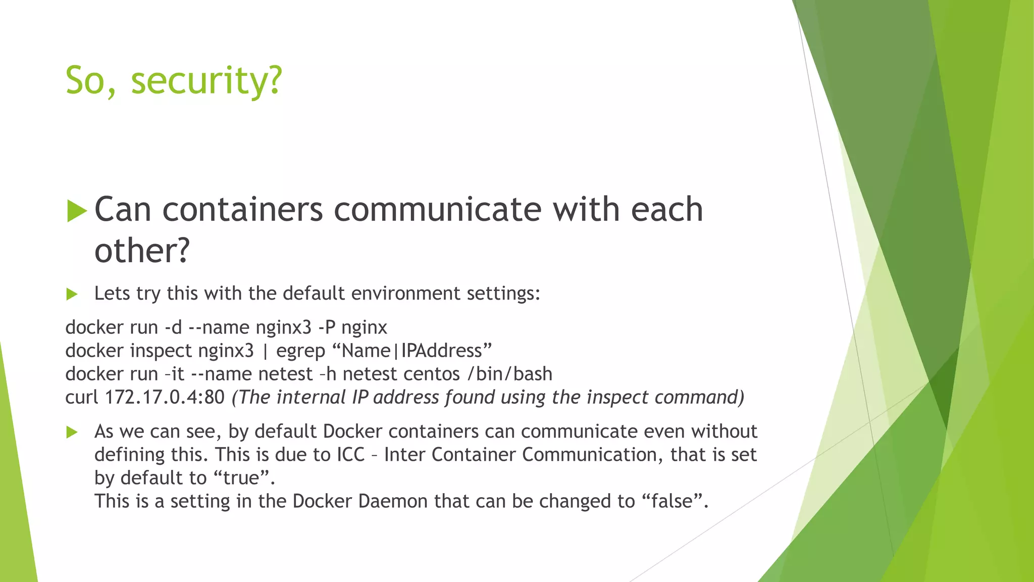 So, security?
 Can containers communicate with each
other?
 Lets try this with the default environment settings:
docker run -d --name nginx3 -P nginx
docker inspect nginx3 | egrep “Name|IPAddress”
docker run –it --name netest –h netest centos /bin/bash
curl 172.17.0.4:80 (The internal IP address found using the inspect command)
 As we can see, by default Docker containers can communicate even without
defining this. This is due to ICC – Inter Container Communication, that is set
by default to “true”.
This is a setting in the Docker Daemon that can be changed to “false”.
 