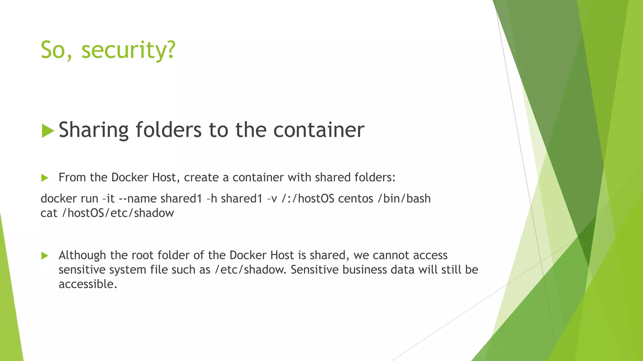 So, security?
 Sharing folders to the container
 From the Docker Host, create a container with shared folders:
docker run –it --name shared1 –h shared1 –v /:/hostOS centos /bin/bash
cat /hostOS/etc/shadow
 Although the root folder of the Docker Host is shared, we cannot access
sensitive system file such as /etc/shadow. Sensitive business data will still be
accessible.
 
