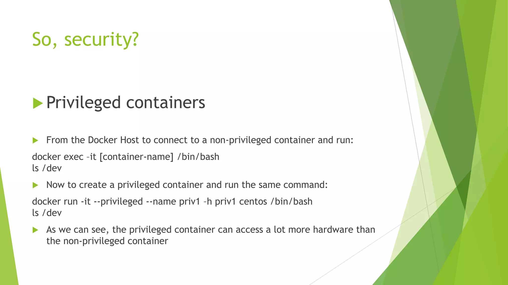 So, security?
 Privileged containers
 From the Docker Host to connect to a non-privileged container and run:
docker exec –it [container-name] /bin/bash
ls /dev
 Now to create a privileged container and run the same command:
docker run -it --privileged --name priv1 –h priv1 centos /bin/bash
ls /dev
 As we can see, the privileged container can access a lot more hardware than
the non-privileged container
 