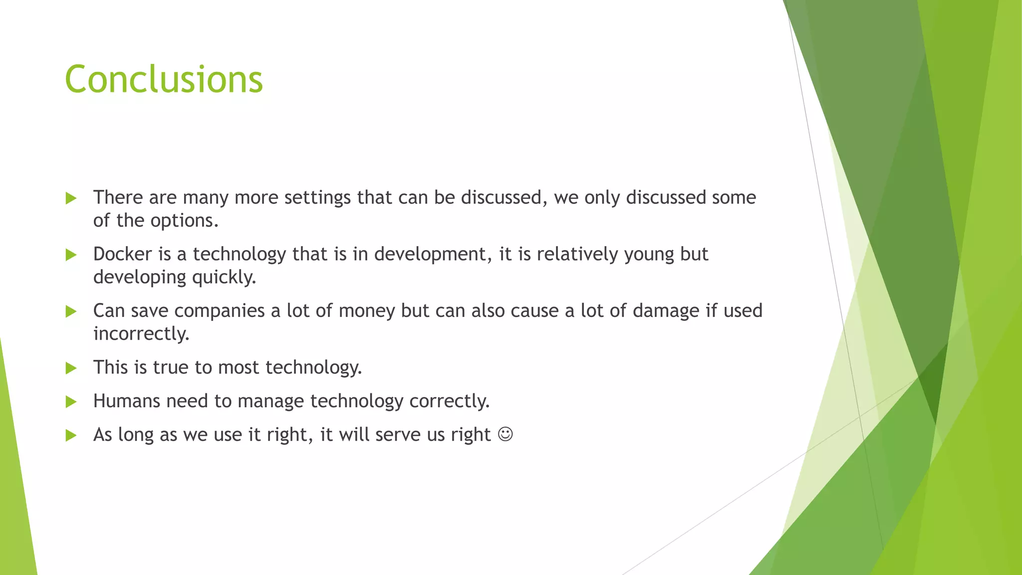 Conclusions
 There are many more settings that can be discussed, we only discussed some
of the options.
 Docker is a technology that is in development, it is relatively young but
developing quickly.
 Can save companies a lot of money but can also cause a lot of damage if used
incorrectly.
 This is true to most technology.
 Humans need to manage technology correctly.
 As long as we use it right, it will serve us right 
 