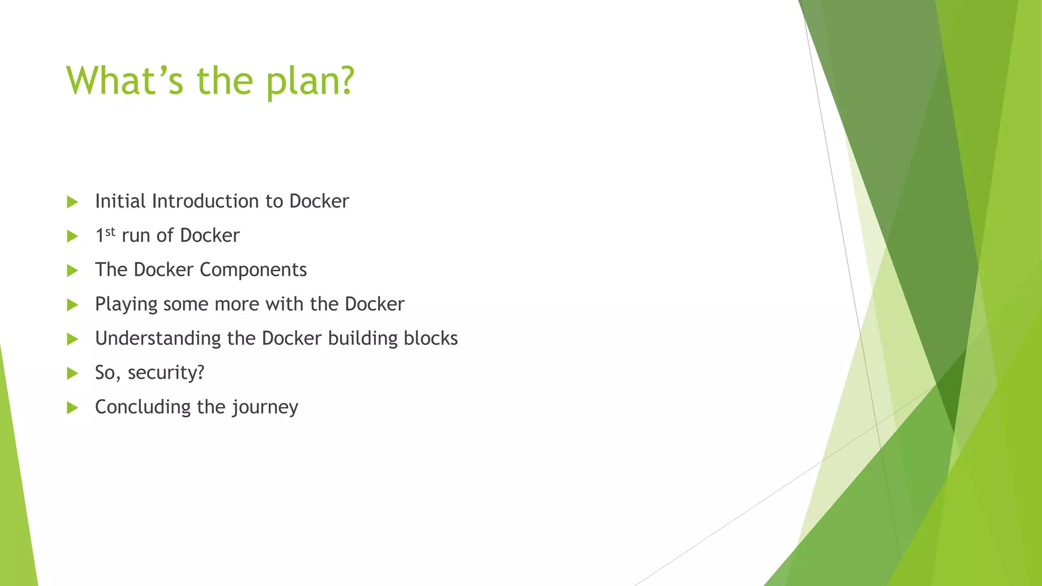 What’s the plan?
 Initial Introduction to Docker
 1st run of Docker
 The Docker Components
 Playing some more with the Docker
 Understanding the Docker building blocks
 So, security?
 Concluding the journey
 