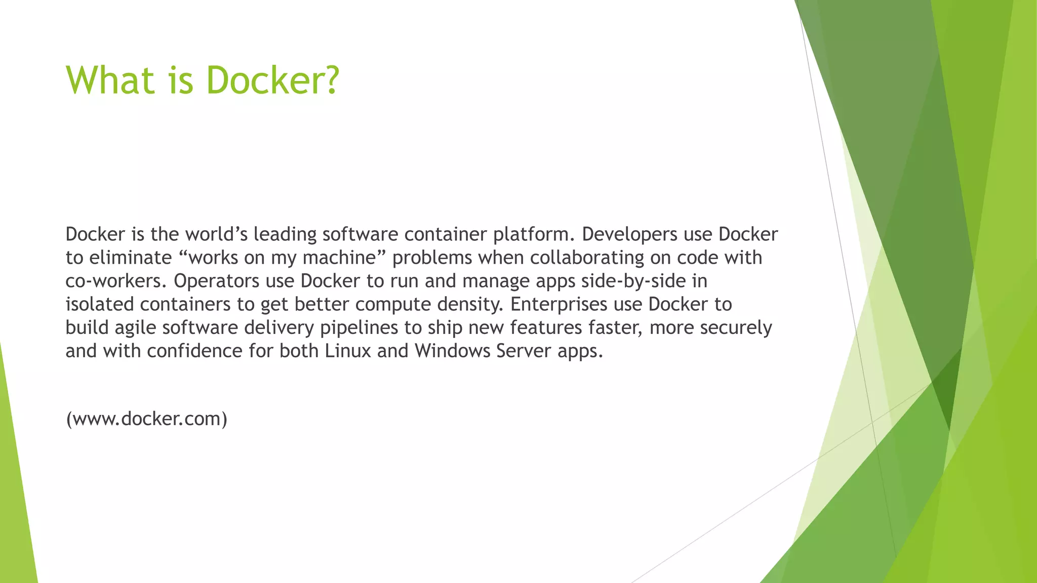 What is Docker?
Docker is the world’s leading software container platform. Developers use Docker
to eliminate “works on my machine” problems when collaborating on code with
co-workers. Operators use Docker to run and manage apps side-by-side in
isolated containers to get better compute density. Enterprises use Docker to
build agile software delivery pipelines to ship new features faster, more securely
and with confidence for both Linux and Windows Server apps.
(www.docker.com)
 