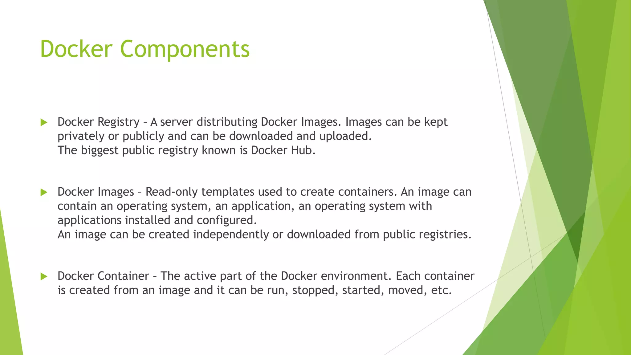 Docker Components
 Docker Registry – A server distributing Docker Images. Images can be kept
privately or publicly and can be downloaded and uploaded.
The biggest public registry known is Docker Hub.
 Docker Images – Read-only templates used to create containers. An image can
contain an operating system, an application, an operating system with
applications installed and configured.
An image can be created independently or downloaded from public registries.
 Docker Container – The active part of the Docker environment. Each container
is created from an image and it can be run, stopped, started, moved, etc.
 