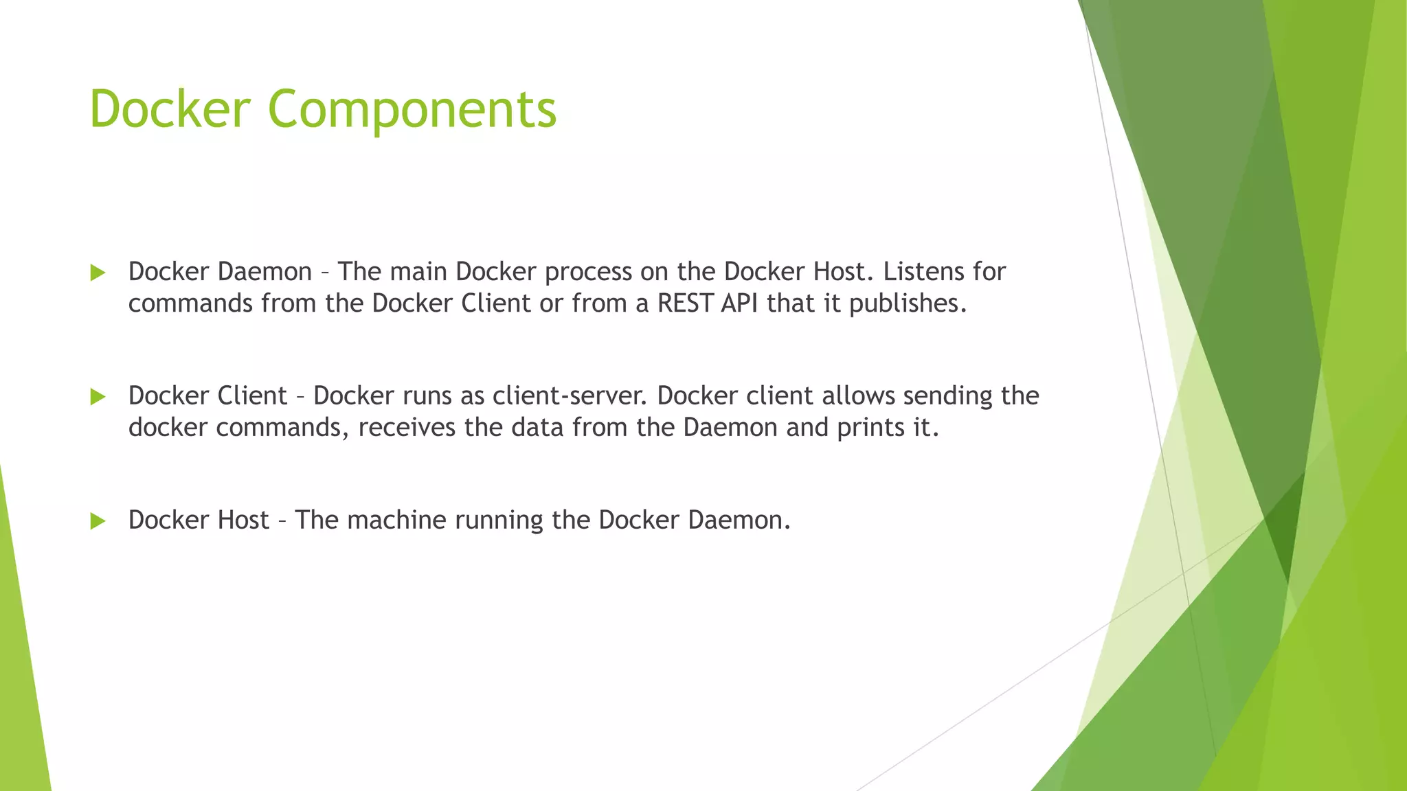 Docker Components
 Docker Daemon – The main Docker process on the Docker Host. Listens for
commands from the Docker Client or from a REST API that it publishes.
 Docker Client – Docker runs as client-server. Docker client allows sending the
docker commands, receives the data from the Daemon and prints it.
 Docker Host – The machine running the Docker Daemon.
 