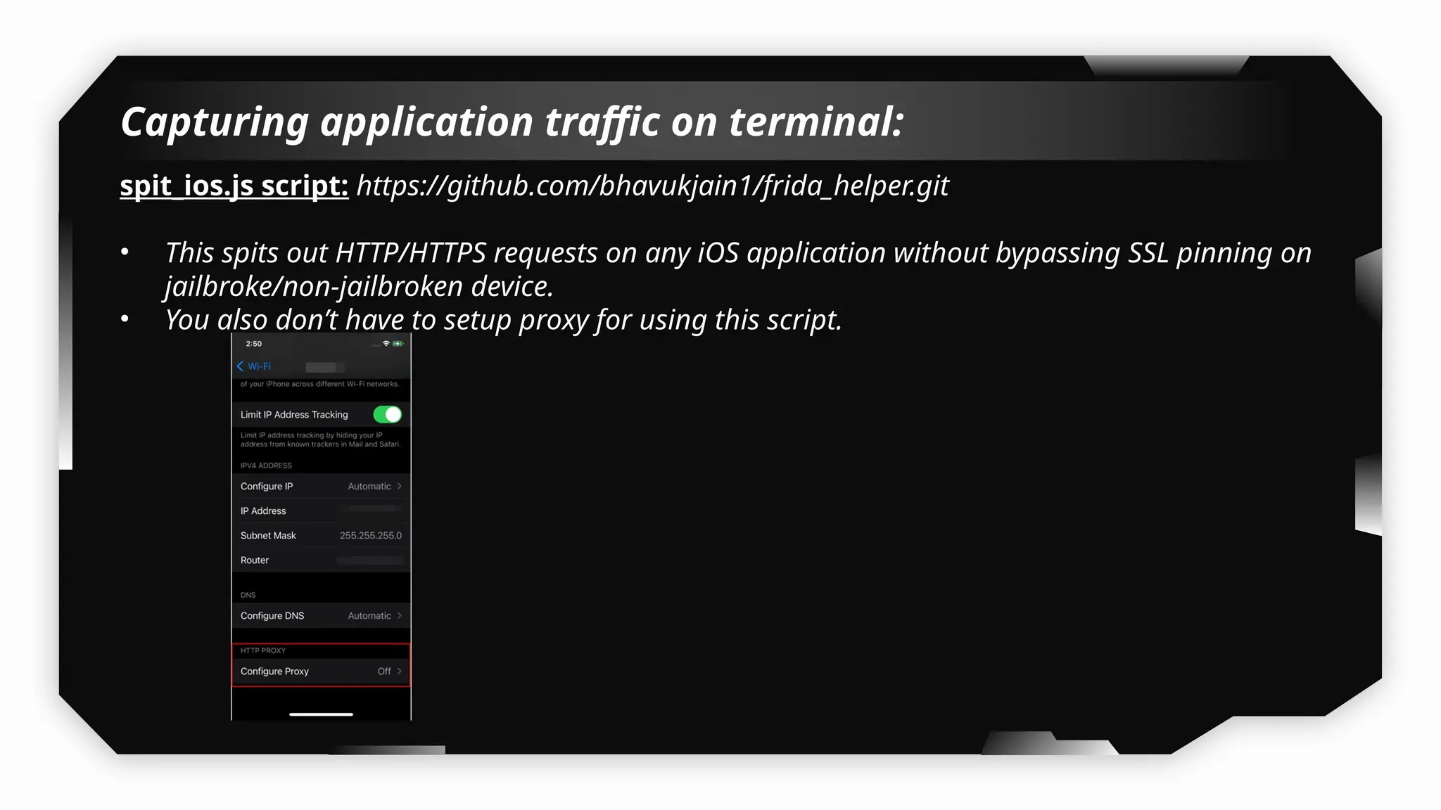 Capturing application traffic on terminal:
spit_ios.js script: https://github.com/bhavukjain1/frida_helper.git
• This spits out HTTP/HTTPS requests on any iOS application without bypassing SSL pinning on
jailbroke/non-jailbroken device.
• You also don’t have to setup proxy for using this script.
 