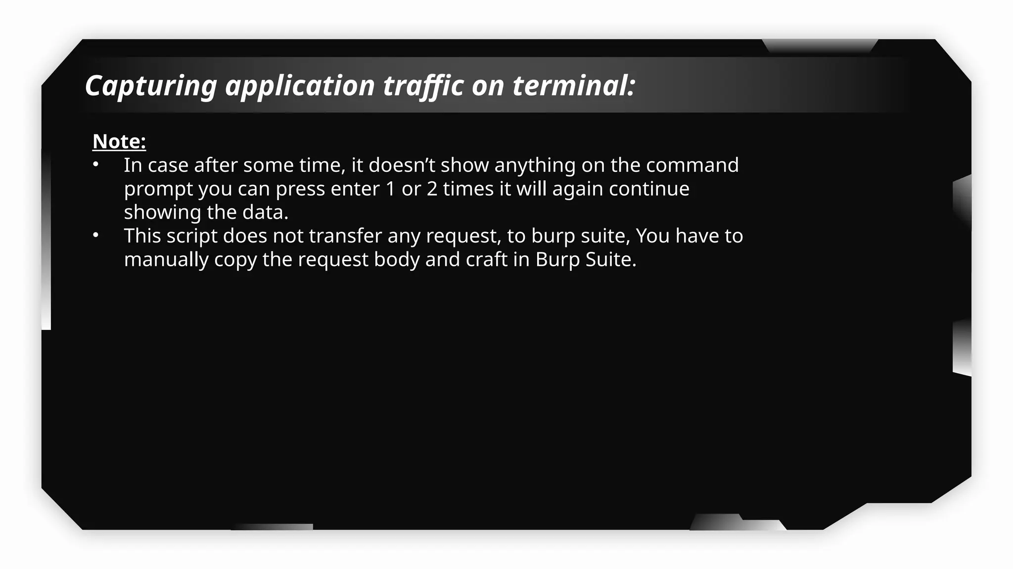 Capturing application traffic on terminal:
Note:
• In case after some time, it doesn’t show anything on the command
prompt you can press enter 1 or 2 times it will again continue
showing the data.
• This script does not transfer any request, to burp suite, You have to
manually copy the request body and craft in Burp Suite.
 