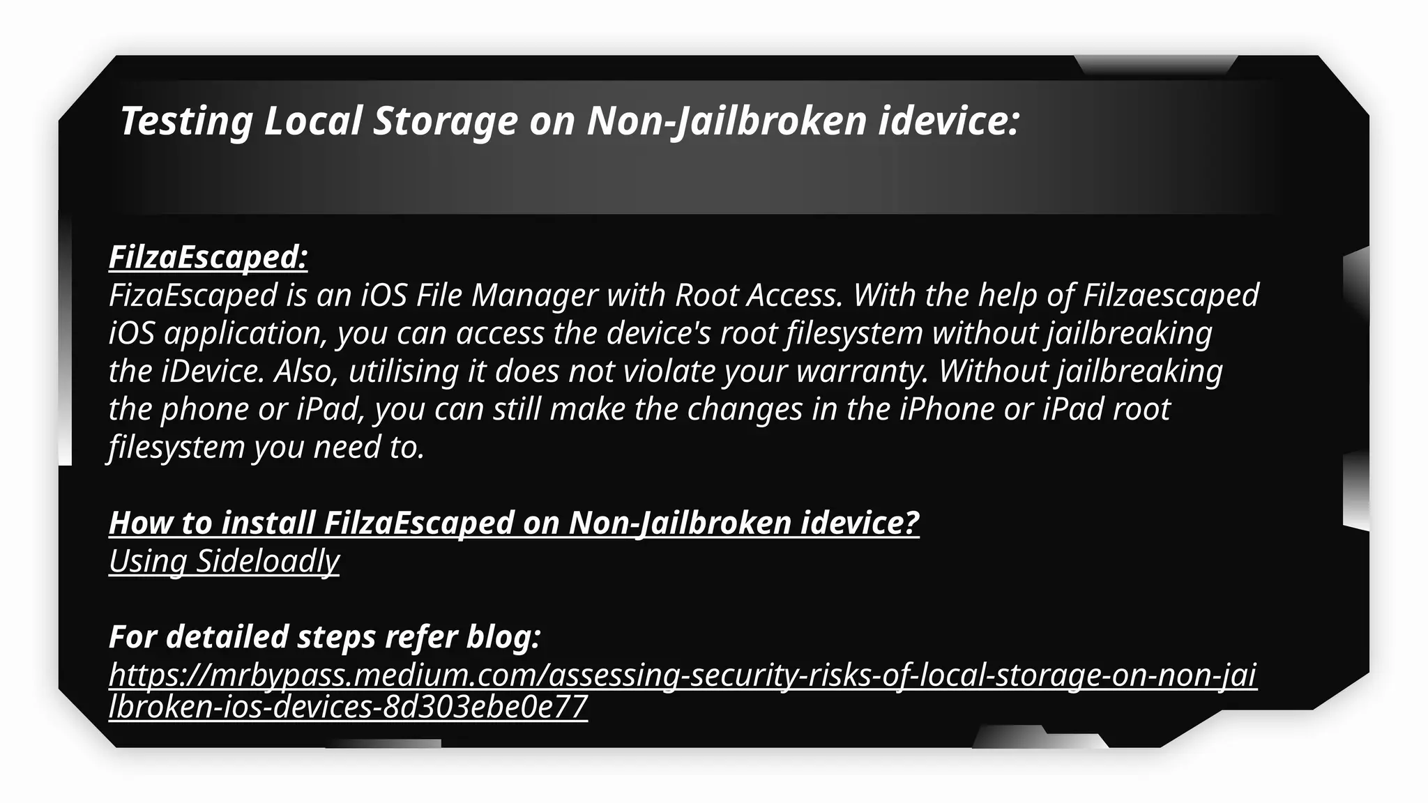 Testing Local Storage on Non-Jailbroken idevice:
FilzaEscaped:
FizaEscaped is an iOS File Manager with Root Access. With the help of Filzaescaped
iOS application, you can access the device's root filesystem without jailbreaking
the iDevice. Also, utilising it does not violate your warranty. Without jailbreaking
the phone or iPad, you can still make the changes in the iPhone or iPad root
filesystem you need to.
How to install FilzaEscaped on Non-Jailbroken idevice?
Using Sideloadly
For detailed steps refer blog:
https://mrbypass.medium.com/assessing-security-risks-of-local-storage-on-non-jai
lbroken-ios-devices-8d303ebe0e77
 