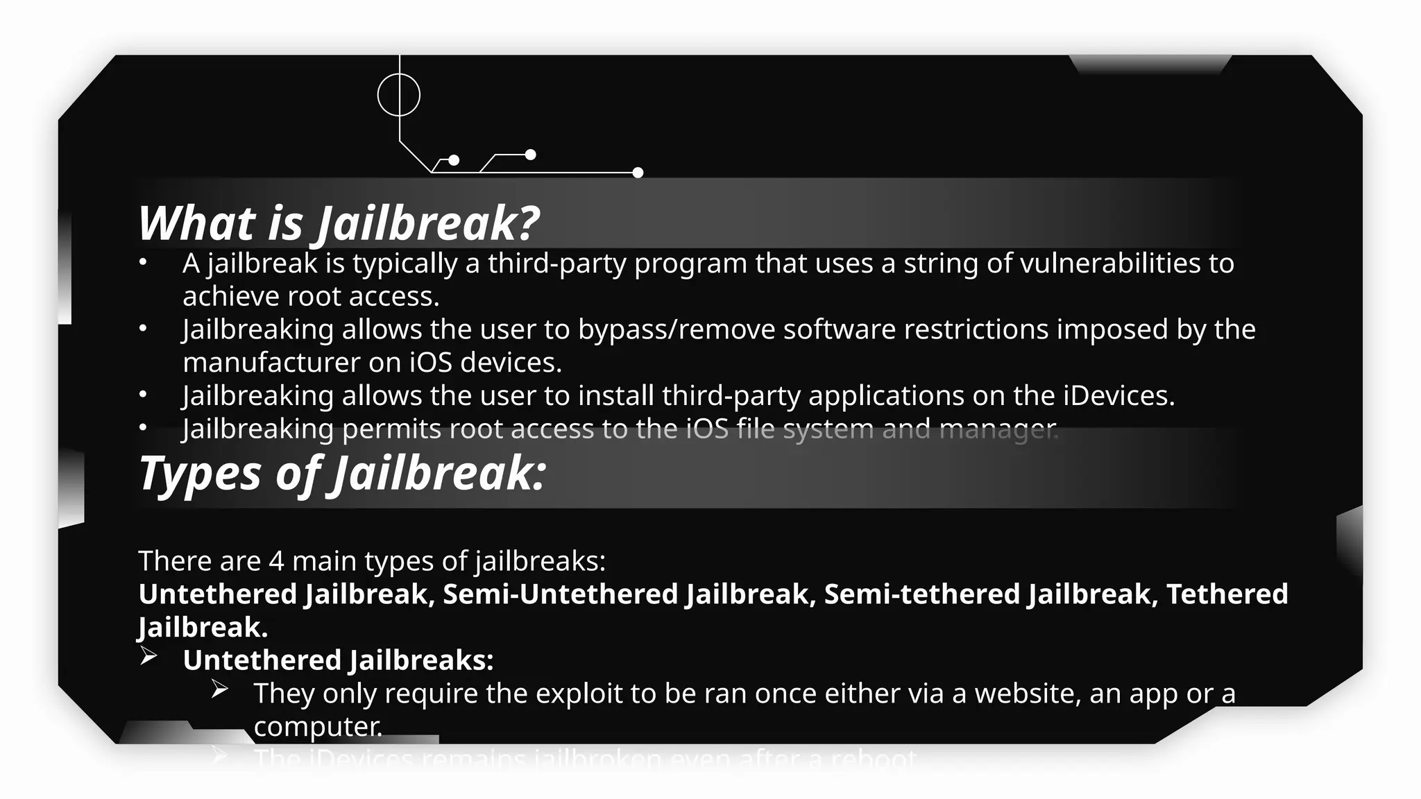 • A jailbreak is typically a third-party program that uses a string of vulnerabilities to
achieve root access.
• Jailbreaking allows the user to bypass/remove software restrictions imposed by the
manufacturer on iOS devices.
• Jailbreaking allows the user to install third-party applications on the iDevices.
• Jailbreaking permits root access to the iOS file system and manager.
There are 4 main types of jailbreaks:
Untethered Jailbreak, Semi-Untethered Jailbreak, Semi-tethered Jailbreak, Tethered
Jailbreak.
 Untethered Jailbreaks:
 They only require the exploit to be ran once either via a website, an app or a
computer.
 The iDevices remains jailbroken even after a reboot.

Types of Jailbreak:
What is Jailbreak?
 