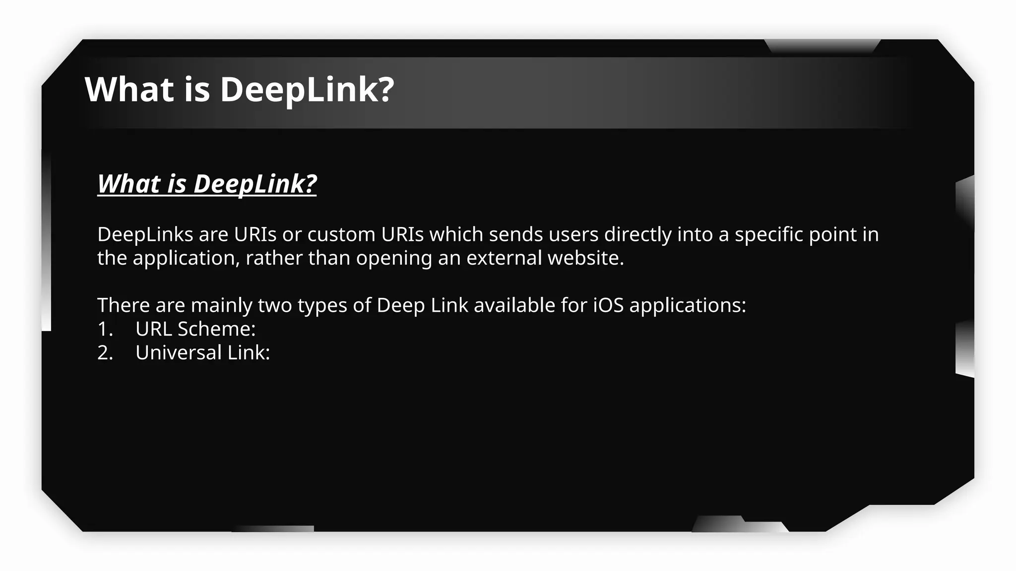 What is DeepLink?
What is DeepLink?
DeepLinks are URIs or custom URIs which sends users directly into a specific point in
the application, rather than opening an external website.
There are mainly two types of Deep Link available for iOS applications:
1. URL Scheme:
2. Universal Link:
 