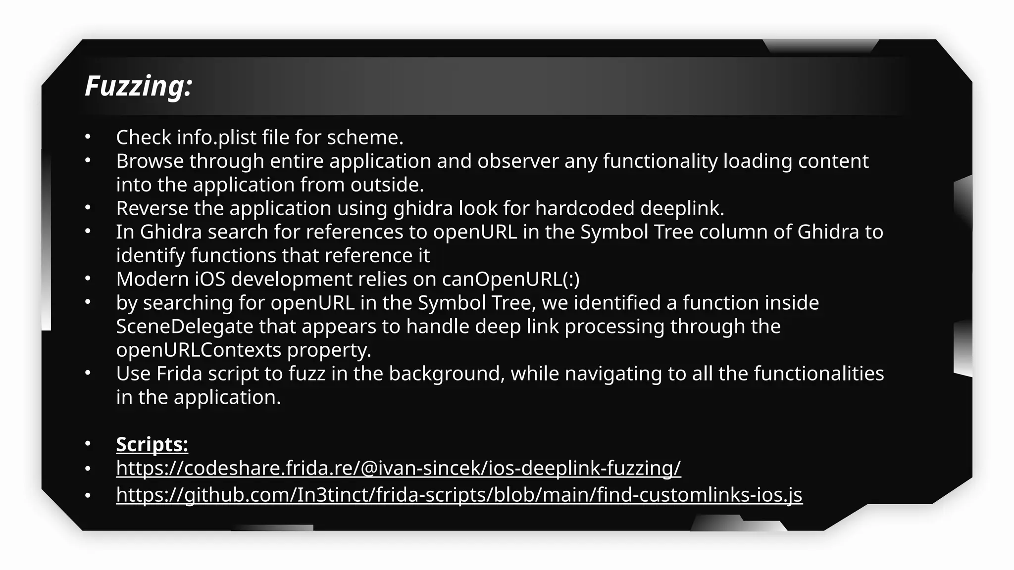 Fuzzing:
• Check info.plist file for scheme.
• Browse through entire application and observer any functionality loading content
into the application from outside.
• Reverse the application using ghidra look for hardcoded deeplink.
• In Ghidra search for references to openURL in the Symbol Tree column of Ghidra to
identify functions that reference it
• Modern iOS development relies on canOpenURL(:)
• by searching for openURL in the Symbol Tree, we identified a function inside
SceneDelegate that appears to handle deep link processing through the
openURLContexts property.
• Use Frida script to fuzz in the background, while navigating to all the functionalities
in the application.
• Scripts:
• https://codeshare.frida.re/@ivan-sincek/ios-deeplink-fuzzing/
• https://github.com/In3tinct/frida-scripts/blob/main/find-customlinks-ios.js
 