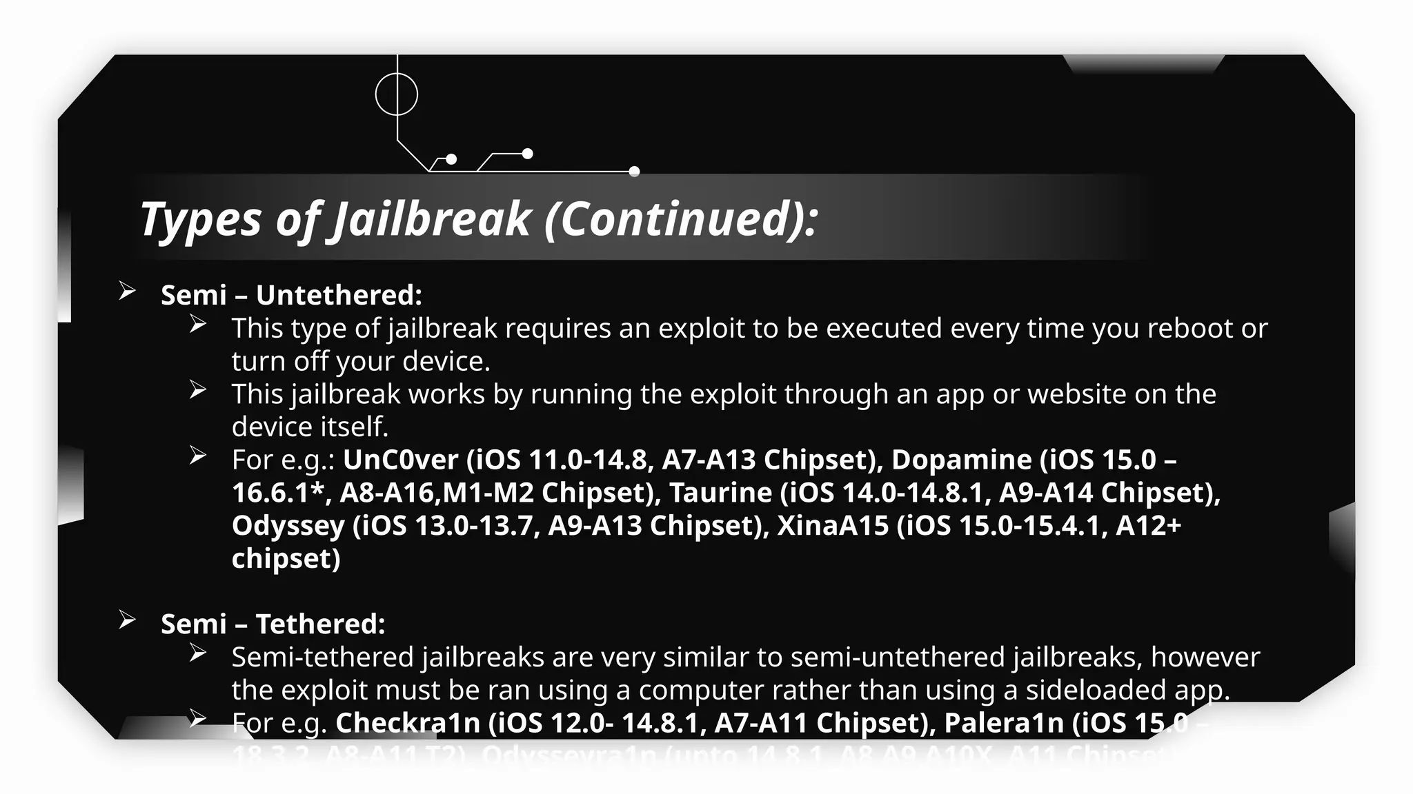  Semi – Untethered:
 This type of jailbreak requires an exploit to be executed every time you reboot or
turn off your device.
 This jailbreak works by running the exploit through an app or website on the
device itself.
 For e.g.: UnC0ver (iOS 11.0-14.8, A7-A13 Chipset), Dopamine (iOS 15.0 –
16.6.1*, A8-A16,M1-M2 Chipset), Taurine (iOS 14.0-14.8.1, A9-A14 Chipset),
Odyssey (iOS 13.0-13.7, A9-A13 Chipset), XinaA15 (iOS 15.0-15.4.1, A12+
chipset)
 Semi – Tethered:
 Semi-tethered jailbreaks are very similar to semi-untethered jailbreaks, however
the exploit must be ran using a computer rather than using a sideloaded app.
 For e.g. Checkra1n (iOS 12.0- 14.8.1, A7-A11 Chipset), Palera1n (iOS 15.0 –
18.3.2, A8-A11,T2), Odysseyra1n (upto 14.8.1, A8,A9,A10X, A11 Chipset) (A8X
Types of Jailbreak (Continued):
 