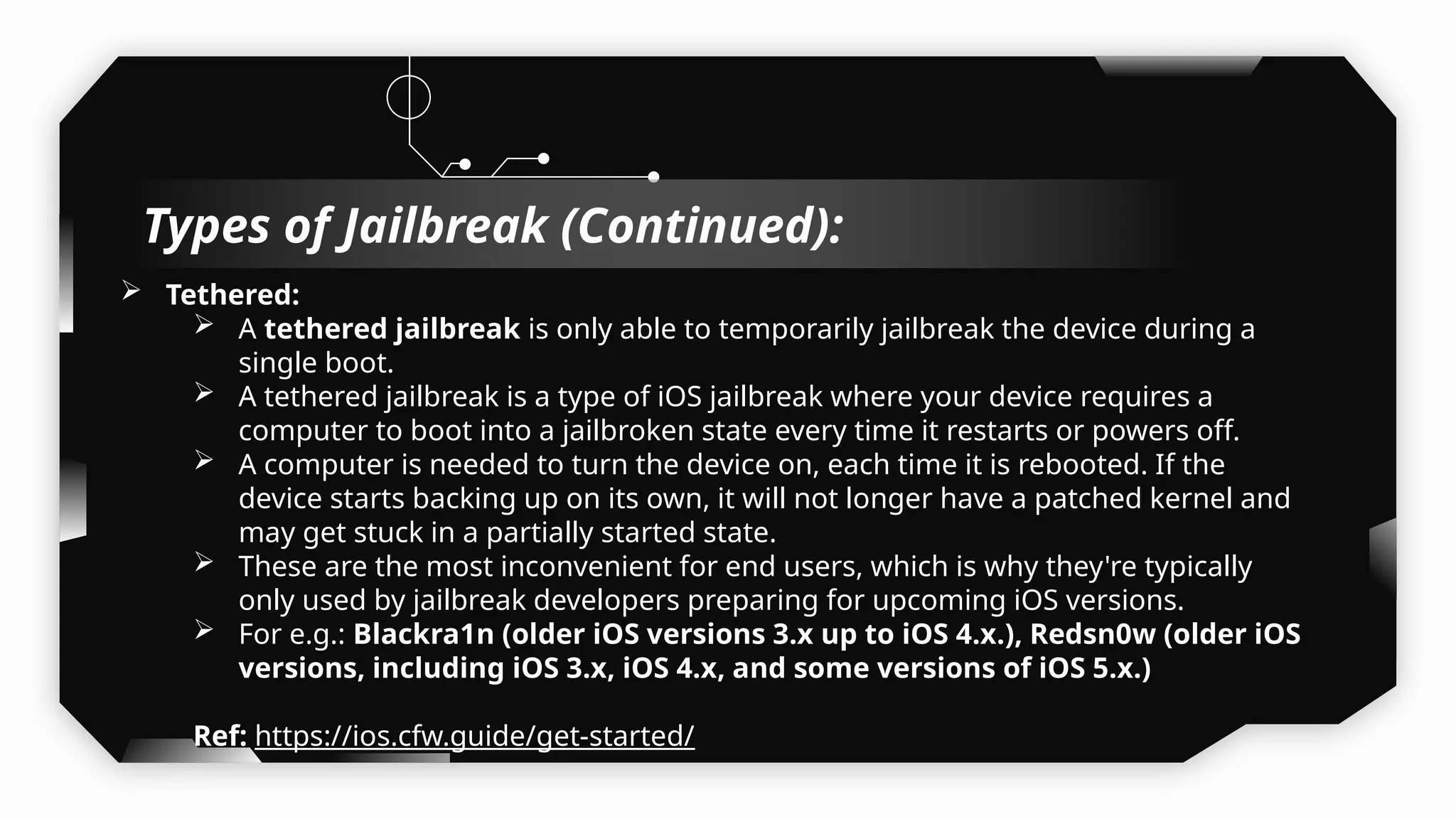  Tethered:
 A tethered jailbreak is only able to temporarily jailbreak the device during a
single boot.
 A tethered jailbreak is a type of iOS jailbreak where your device requires a
computer to boot into a jailbroken state every time it restarts or powers off.
 A computer is needed to turn the device on, each time it is rebooted. If the
device starts backing up on its own, it will not longer have a patched kernel and
may get stuck in a partially started state.
 These are the most inconvenient for end users, which is why they're typically
only used by jailbreak developers preparing for upcoming iOS versions.
 For e.g.: Blackra1n (older iOS versions 3.x up to iOS 4.x.), Redsn0w (older iOS
versions, including iOS 3.x, iOS 4.x, and some versions of iOS 5.x.)
Ref: https://ios.cfw.guide/get-started/
Types of Jailbreak (Continued):
 