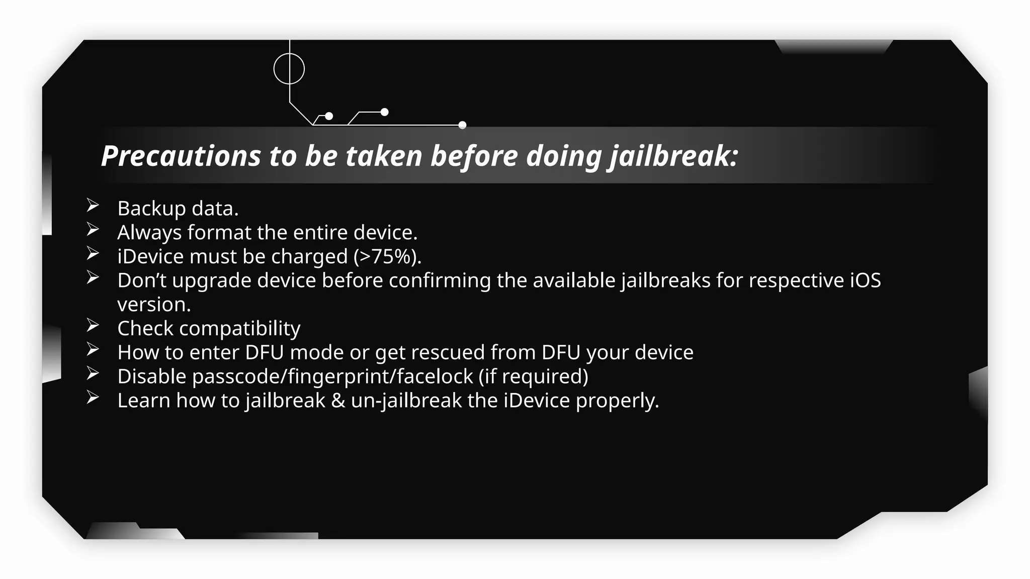  Backup data.
 Always format the entire device.
 iDevice must be charged (>75%).
 Don’t upgrade device before confirming the available jailbreaks for respective iOS
version.
 Check compatibility
 How to enter DFU mode or get rescued from DFU your device
 Disable passcode/fingerprint/facelock (if required)
 Learn how to jailbreak & un-jailbreak the iDevice properly.
Precautions to be taken before doing jailbreak:
 