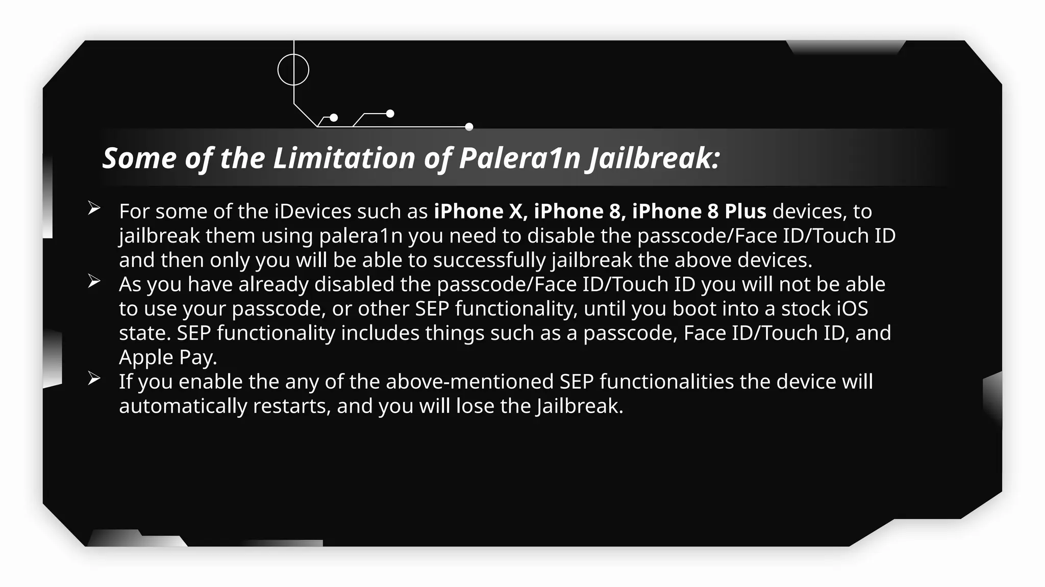  For some of the iDevices such as iPhone X, iPhone 8, iPhone 8 Plus devices, to
jailbreak them using palera1n you need to disable the passcode/Face ID/Touch ID
and then only you will be able to successfully jailbreak the above devices.
 As you have already disabled the passcode/Face ID/Touch ID you will not be able
to use your passcode, or other SEP functionality, until you boot into a stock iOS
state. SEP functionality includes things such as a passcode, Face ID/Touch ID, and
Apple Pay.
 If you enable the any of the above-mentioned SEP functionalities the device will
automatically restarts, and you will lose the Jailbreak.
Some of the Limitation of Palera1n Jailbreak:
 