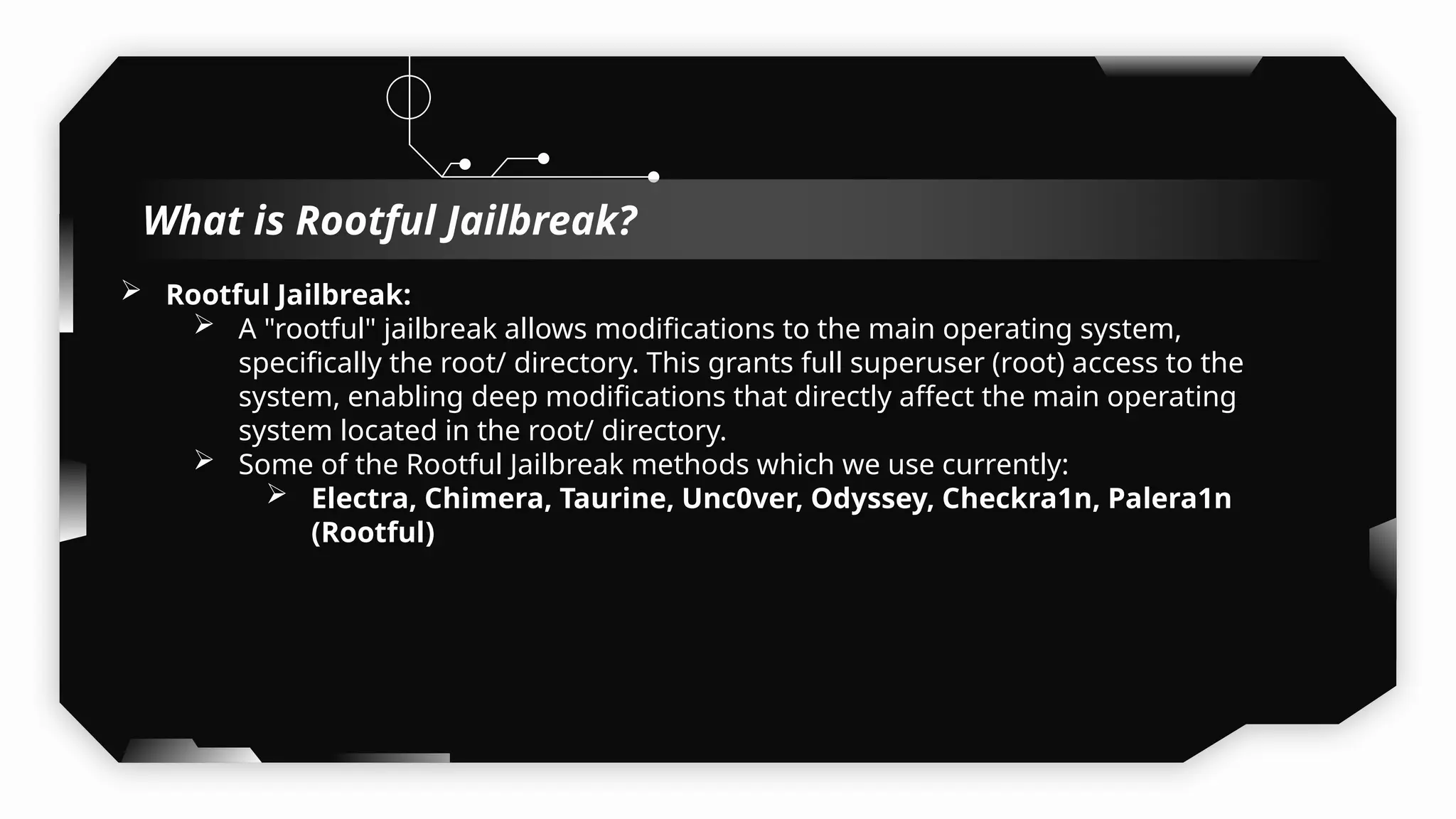  Rootful Jailbreak:
 A "rootful" jailbreak allows modifications to the main operating system,
specifically the root/ directory. This grants full superuser (root) access to the
system, enabling deep modifications that directly affect the main operating
system located in the root/ directory.
 Some of the Rootful Jailbreak methods which we use currently:
 Electra, Chimera, Taurine, Unc0ver, Odyssey, Checkra1n, Palera1n
(Rootful)
What is Rootful Jailbreak?
 