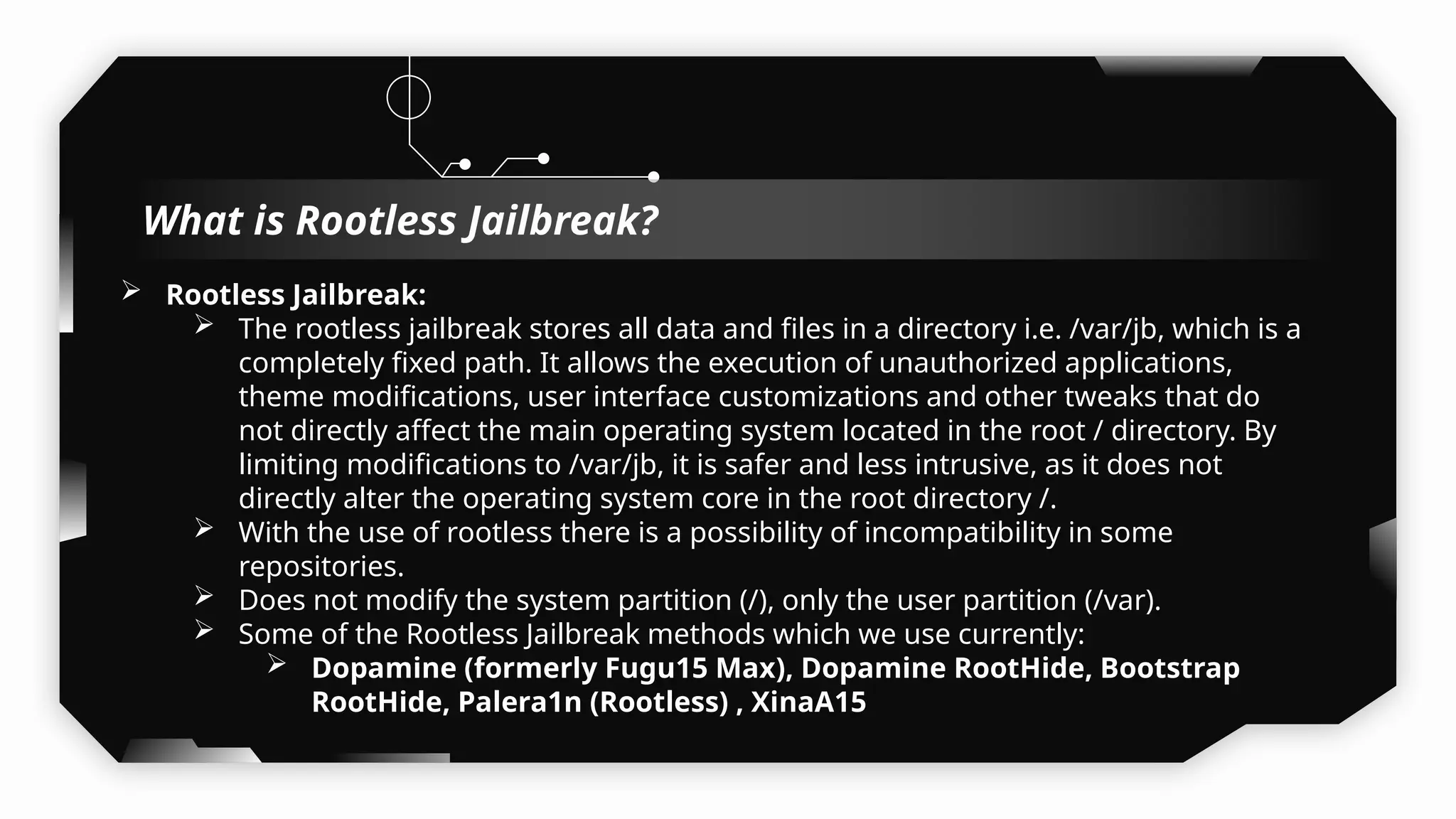  Rootless Jailbreak:
 The rootless jailbreak stores all data and files in a directory i.e. /var/jb, which is a
completely fixed path. It allows the execution of unauthorized applications,
theme modifications, user interface customizations and other tweaks that do
not directly affect the main operating system located in the root / directory. By
limiting modifications to /var/jb, it is safer and less intrusive, as it does not
directly alter the operating system core in the root directory /.
 With the use of rootless there is a possibility of incompatibility in some
repositories.
 Does not modify the system partition (/), only the user partition (/var).
 Some of the Rootless Jailbreak methods which we use currently:
 Dopamine (formerly Fugu15 Max), Dopamine RootHide, Bootstrap
RootHide, Palera1n (Rootless) , XinaA15
What is Rootless Jailbreak?
 