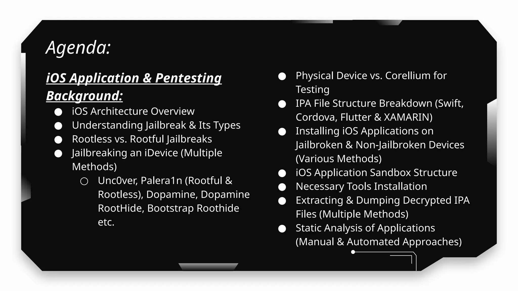 Agenda:
iOS Application & Pentesting
Background:
● iOS Architecture Overview
● Understanding Jailbreak & Its Types
● Rootless vs. Rootful Jailbreaks
● Jailbreaking an iDevice (Multiple
Methods)
○ Unc0ver, Palera1n (Rootful &
Rootless), Dopamine, Dopamine
RootHide, Bootstrap Roothide
etc.
● Physical Device vs. Corellium for
Testing
● IPA File Structure Breakdown (Swift,
Cordova, Flutter & XAMARIN)
● Installing iOS Applications on
Jailbroken & Non-Jailbroken Devices
(Various Methods)
● iOS Application Sandbox Structure
● Necessary Tools Installation
● Extracting & Dumping Decrypted IPA
Files (Multiple Methods)
● Static Analysis of Applications
(Manual & Automated Approaches)
 