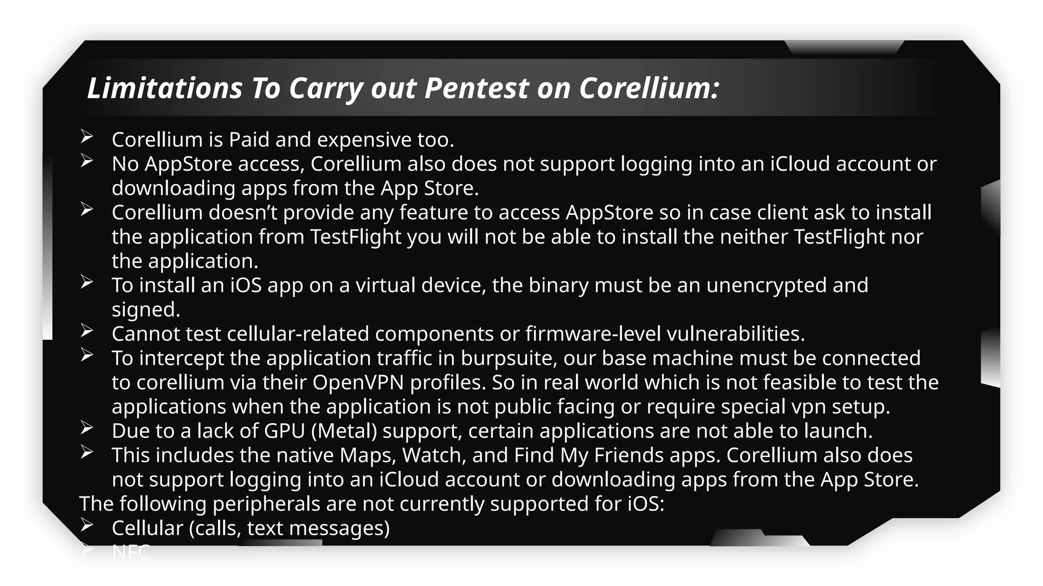  Corellium is Paid and expensive too.
 No AppStore access, Corellium also does not support logging into an iCloud account or
downloading apps from the App Store.
 Corellium doesn’t provide any feature to access AppStore so in case client ask to install
the application from TestFlight you will not be able to install the neither TestFlight nor
the application.
 To install an iOS app on a virtual device, the binary must be an unencrypted and
signed.
 Cannot test cellular-related components or firmware-level vulnerabilities.
 To intercept the application traffic in burpsuite, our base machine must be connected
to corellium via their OpenVPN profiles. So in real world which is not feasible to test the
applications when the application is not public facing or require special vpn setup.
 Due to a lack of GPU (Metal) support, certain applications are not able to launch.
 This includes the native Maps, Watch, and Find My Friends apps. Corellium also does
not support logging into an iCloud account or downloading apps from the App Store.
The following peripherals are not currently supported for iOS:
 Cellular (calls, text messages)
 NFC
 Bluetooth
Limitations To Carry out Pentest on Corellium:
 