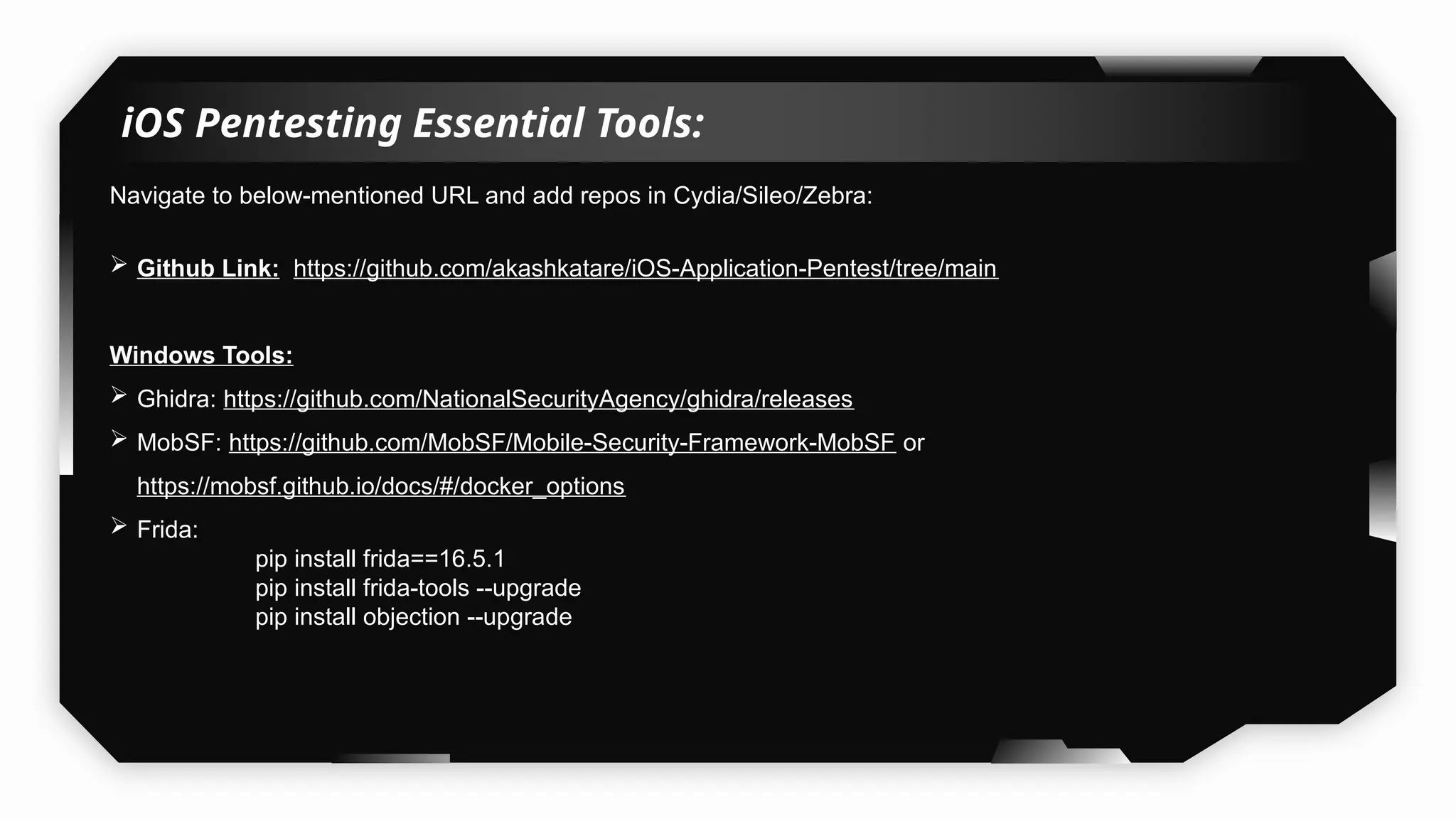 iOS Pentesting Essential Tools:
Navigate to below-mentioned URL and add repos in Cydia/Sileo/Zebra:
 Github Link: https://github.com/akashkatare/iOS-Application-Pentest/tree/main
Windows Tools:
 Ghidra: https://github.com/NationalSecurityAgency/ghidra/releases
 MobSF: https://github.com/MobSF/Mobile-Security-Framework-MobSF or
https://mobsf.github.io/docs/#/docker_options
 Frida:
pip install frida==16.5.1
pip install frida-tools --upgrade
pip install objection --upgrade
 