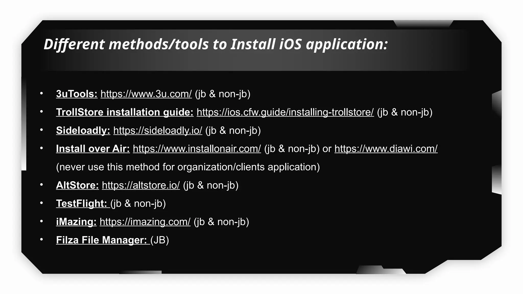 Different methods/tools to Install iOS application:
• 3uTools: https://www.3u.com/ (jb & non-jb)
• TrollStore installation guide: https://ios.cfw.guide/installing-trollstore/ (jb & non-jb)
• Sideloadly: https://sideloadly.io/ (jb & non-jb)
• Install over Air: https://www.installonair.com/ (jb & non-jb) or https://www.diawi.com/
(never use this method for organization/clients application)
• AltStore: https://altstore.io/ (jb & non-jb)
• TestFlight: (jb & non-jb)
• iMazing: https://imazing.com/ (jb & non-jb)
• Filza File Manager: (JB)
 