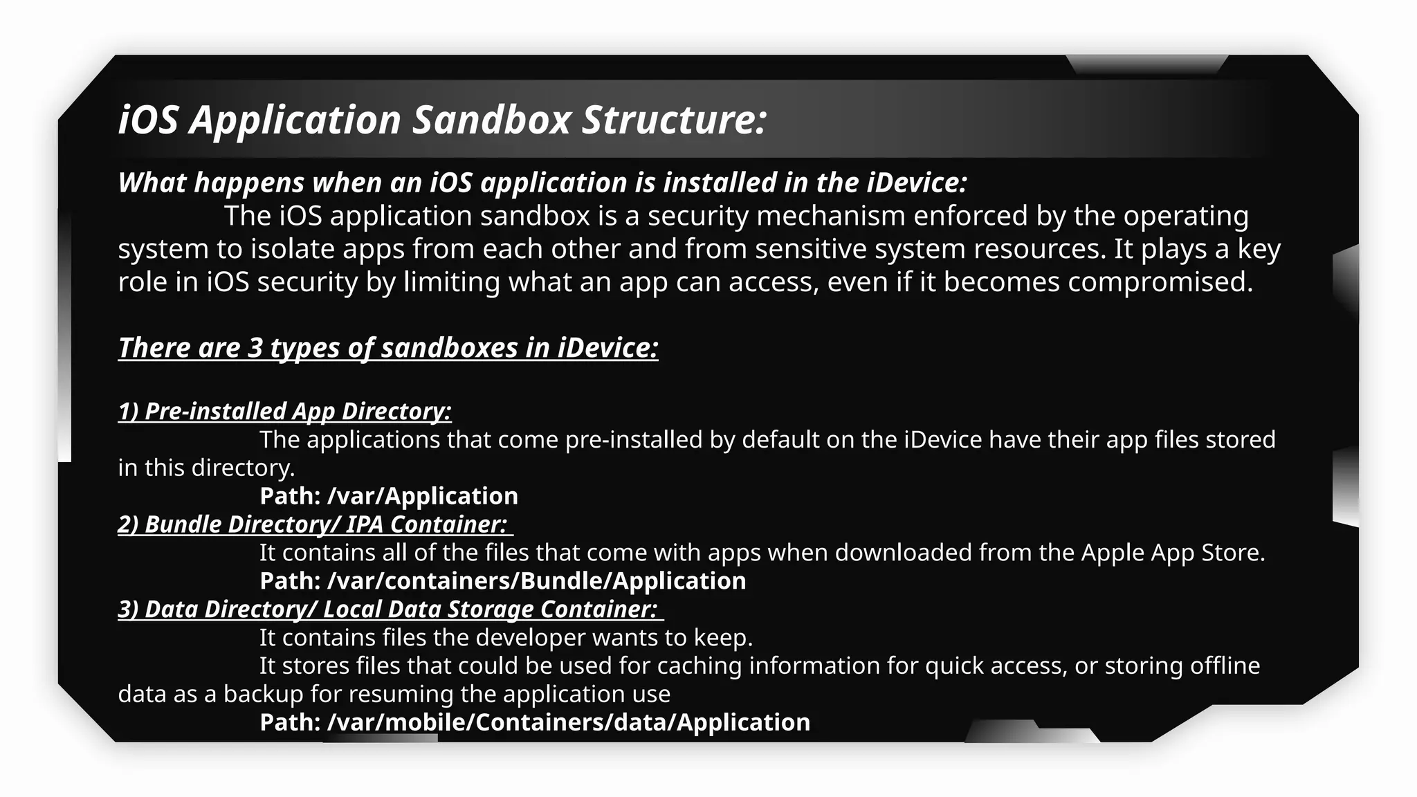iOS Application Sandbox Structure:
What happens when an iOS application is installed in the iDevice:
The iOS application sandbox is a security mechanism enforced by the operating
system to isolate apps from each other and from sensitive system resources. It plays a key
role in iOS security by limiting what an app can access, even if it becomes compromised.
There are 3 types of sandboxes in iDevice:
1) Pre-installed App Directory:
The applications that come pre-installed by default on the iDevice have their app files stored
in this directory.
Path: /var/Application
2) Bundle Directory/ IPA Container:
It contains all of the files that come with apps when downloaded from the Apple App Store.
Path: /var/containers/Bundle/Application
3) Data Directory/ Local Data Storage Container:
It contains files the developer wants to keep.
It stores files that could be used for caching information for quick access, or storing offline
data as a backup for resuming the application use
Path: /var/mobile/Containers/data/Application
 