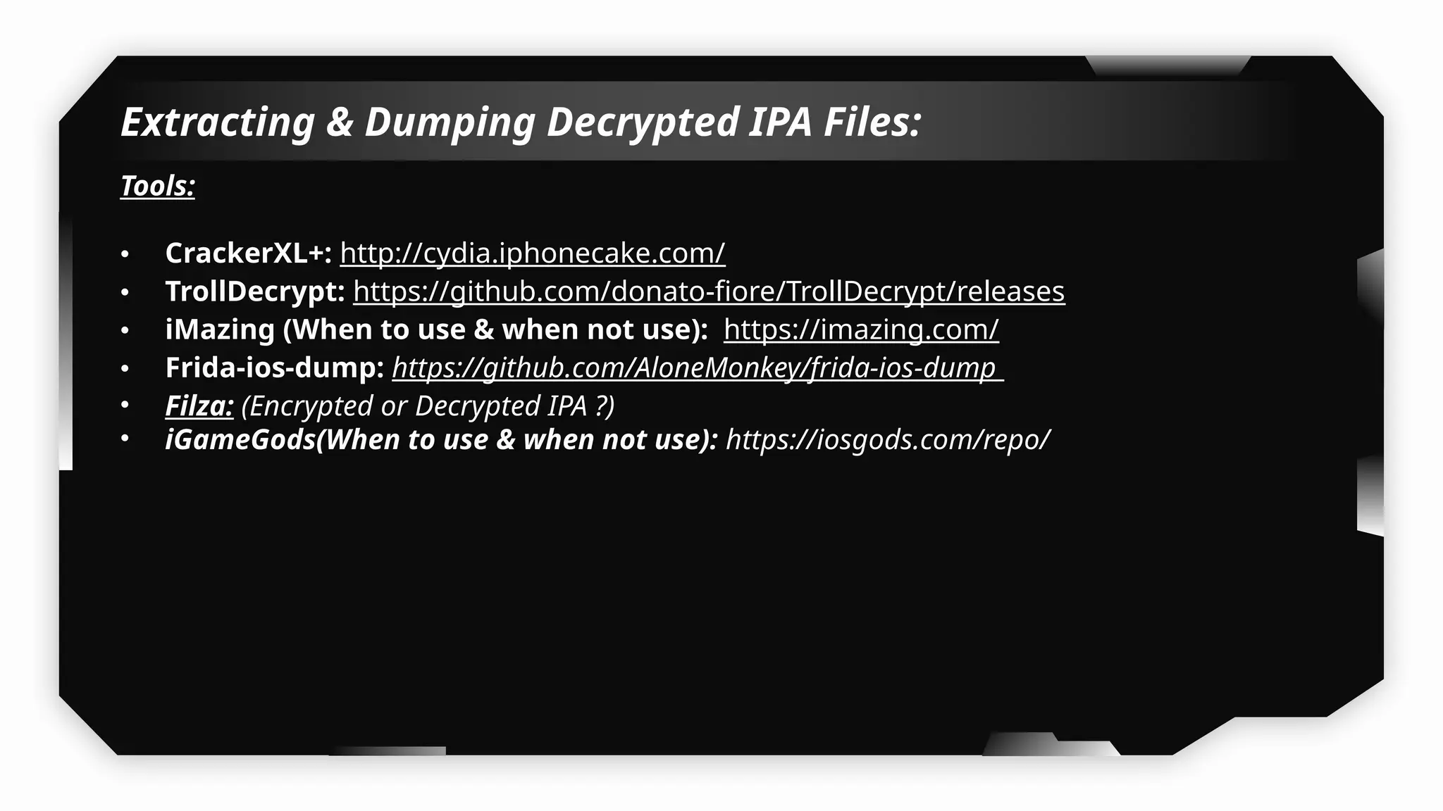 Extracting & Dumping Decrypted IPA Files:
Tools:
• CrackerXL+: http://cydia.iphonecake.com/
• TrollDecrypt: https://github.com/donato-fiore/TrollDecrypt/releases
• iMazing (When to use & when not use): https://imazing.com/
• Frida-ios-dump: https://github.com/AloneMonkey/frida-ios-dump
• Filza: (Encrypted or Decrypted IPA ?)
• iGameGods(When to use & when not use): https://iosgods.com/repo/
 
