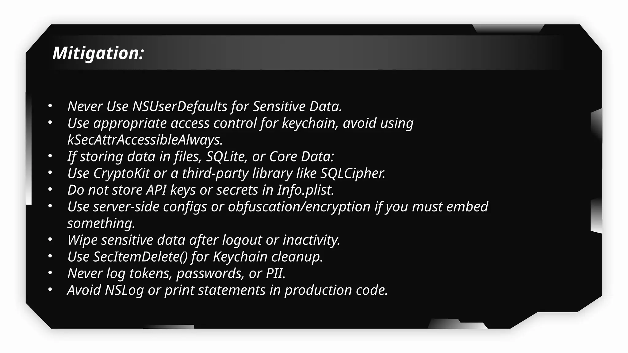 Mitigation:
• Never Use NSUserDefaults for Sensitive Data.
• Use appropriate access control for keychain, avoid using
kSecAttrAccessibleAlways.
• If storing data in files, SQLite, or Core Data:
• Use CryptoKit or a third-party library like SQLCipher.
• Do not store API keys or secrets in Info.plist.
• Use server-side configs or obfuscation/encryption if you must embed
something.
• Wipe sensitive data after logout or inactivity.
• Use SecItemDelete() for Keychain cleanup.
• Never log tokens, passwords, or PII.
• Avoid NSLog or print statements in production code.
 