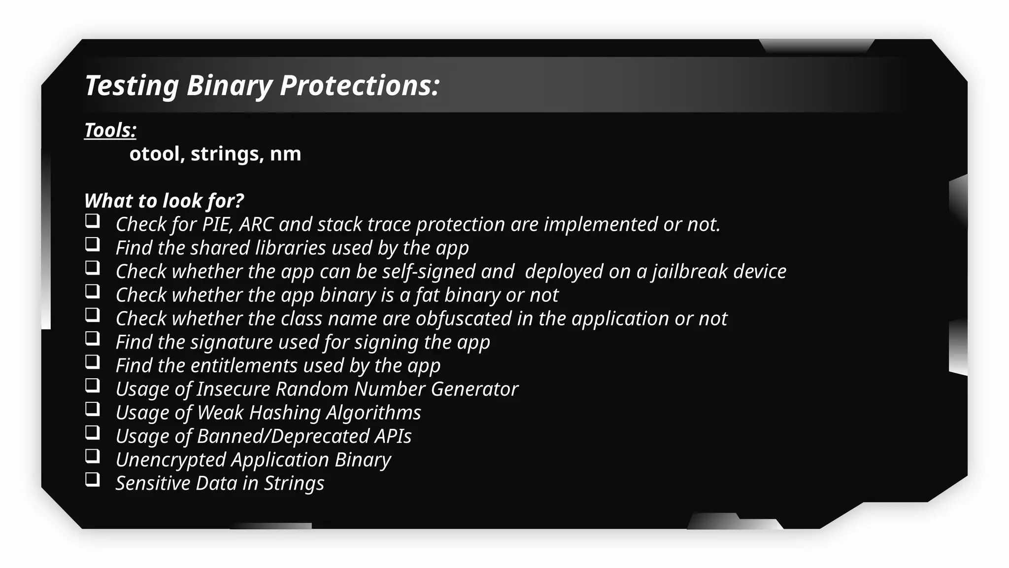 Testing Binary Protections:
Tools:
otool, strings, nm
What to look for?
 Check for PIE, ARC and stack trace protection are implemented or not.
 Find the shared libraries used by the app
 Check whether the app can be self-signed and deployed on a jailbreak device
 Check whether the app binary is a fat binary or not
 Check whether the class name are obfuscated in the application or not
 Find the signature used for signing the app
 Find the entitlements used by the app
 Usage of Insecure Random Number Generator
 Usage of Weak Hashing Algorithms
 Usage of Banned/Deprecated APIs
 Unencrypted Application Binary
 Sensitive Data in Strings
 