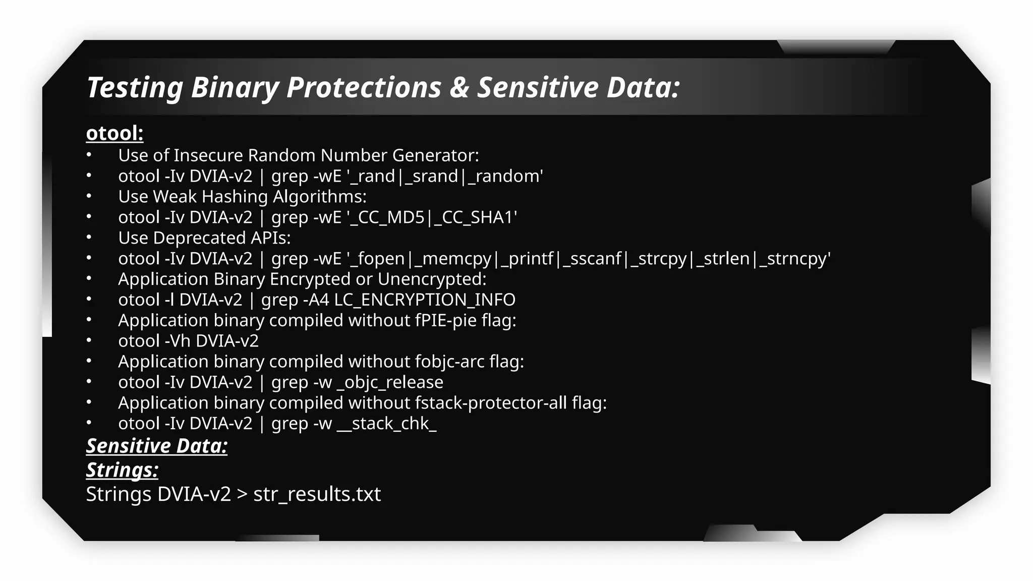 Testing Binary Protections & Sensitive Data:
otool:
• Use of Insecure Random Number Generator:
• otool -Iv DVIA-v2 | grep -wE '_rand|_srand|_random'
• Use Weak Hashing Algorithms:
• otool -Iv DVIA-v2 | grep -wE '_CC_MD5|_CC_SHA1'
• Use Deprecated APIs:
• otool -Iv DVIA-v2 | grep -wE '_fopen|_memcpy|_printf|_sscanf|_strcpy|_strlen|_strncpy'
• Application Binary Encrypted or Unencrypted:
• otool -l DVIA-v2 | grep -A4 LC_ENCRYPTION_INFO
• Application binary compiled without fPIE-pie flag:
• otool -Vh DVIA-v2
• Application binary compiled without fobjc-arc flag:
• otool -Iv DVIA-v2 | grep -w _objc_release
• Application binary compiled without fstack-protector-all flag:
• otool -Iv DVIA-v2 | grep -w __stack_chk_
Sensitive Data:
Strings:
Strings DVIA-v2 > str_results.txt
 