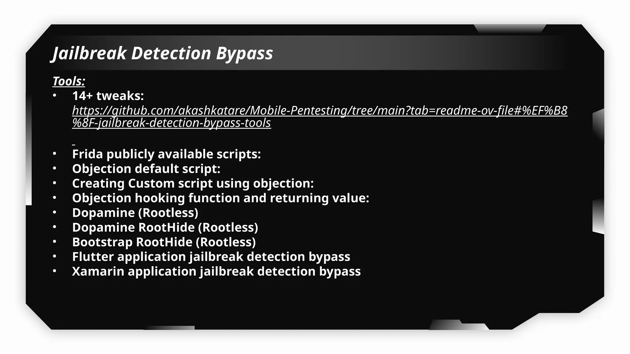 Jailbreak Detection Bypass
Tools:
• 14+ tweaks:
https://github.com/akashkatare/Mobile-Pentesting/tree/main?tab=readme-ov-file#%EF%B8
%8F-jailbreak-detection-bypass-tools
• Frida publicly available scripts:
• Objection default script:
• Creating Custom script using objection:
• Objection hooking function and returning value:
• Dopamine (Rootless)
• Dopamine RootHide (Rootless)
• Bootstrap RootHide (Rootless)
• Flutter application jailbreak detection bypass
• Xamarin application jailbreak detection bypass
 