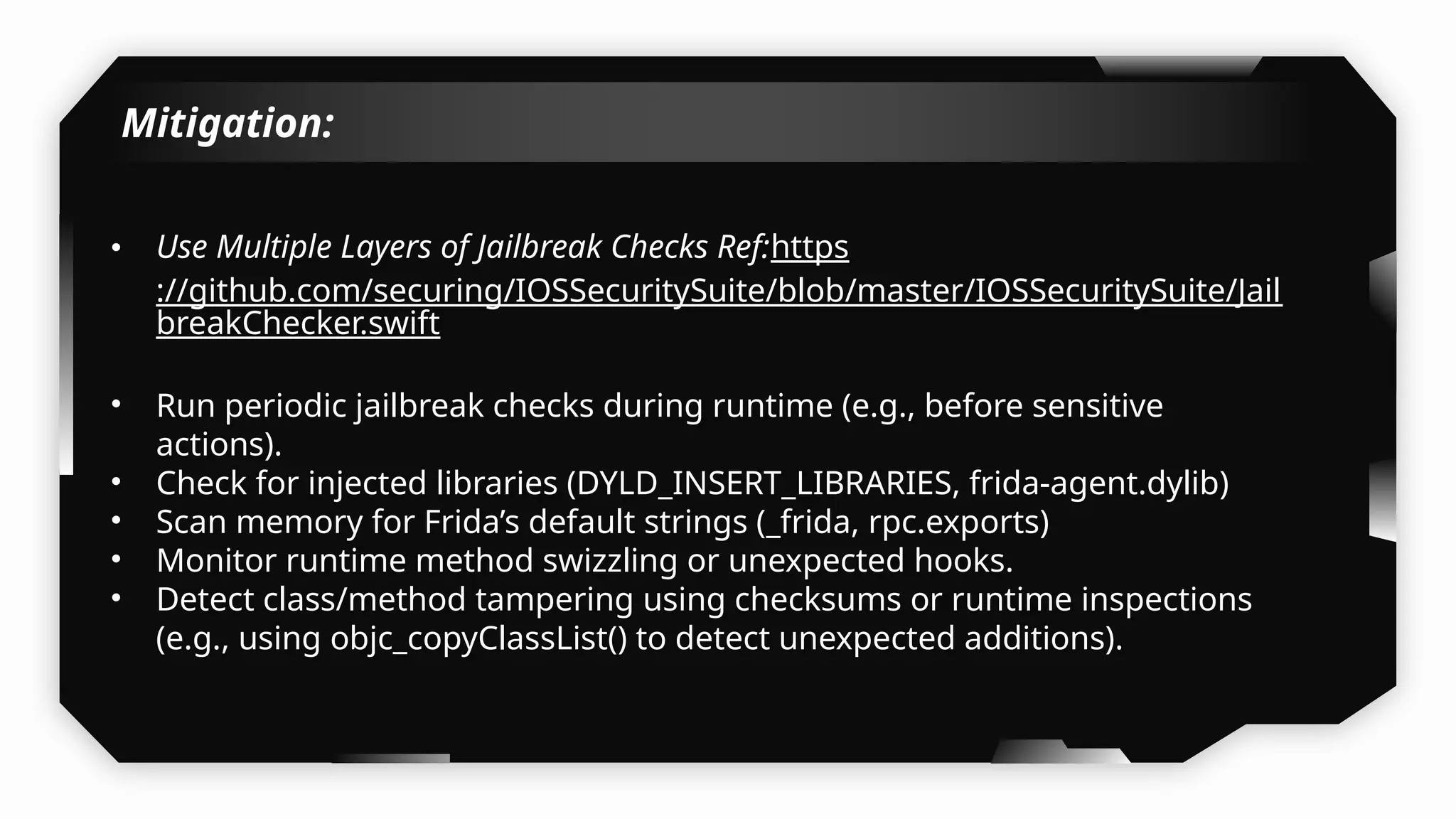 Mitigation:
• Use Multiple Layers of Jailbreak Checks Ref:https
://github.com/securing/IOSSecuritySuite/blob/master/IOSSecuritySuite/Jail
breakChecker.swift
• Run periodic jailbreak checks during runtime (e.g., before sensitive
actions).
• Check for injected libraries (DYLD_INSERT_LIBRARIES, frida-agent.dylib)
• Scan memory for Frida’s default strings (_frida, rpc.exports)
• Monitor runtime method swizzling or unexpected hooks.
• Detect class/method tampering using checksums or runtime inspections
(e.g., using objc_copyClassList() to detect unexpected additions).
 